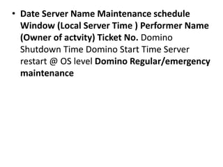 • Date Server Name Maintenance schedule
Window (Local Server Time ) Performer Name
(Owner of actvity) Ticket No. Domino
Shutdown Time Domino Start Time Server
restart @ OS level Domino Regular/emergency
maintenance
 