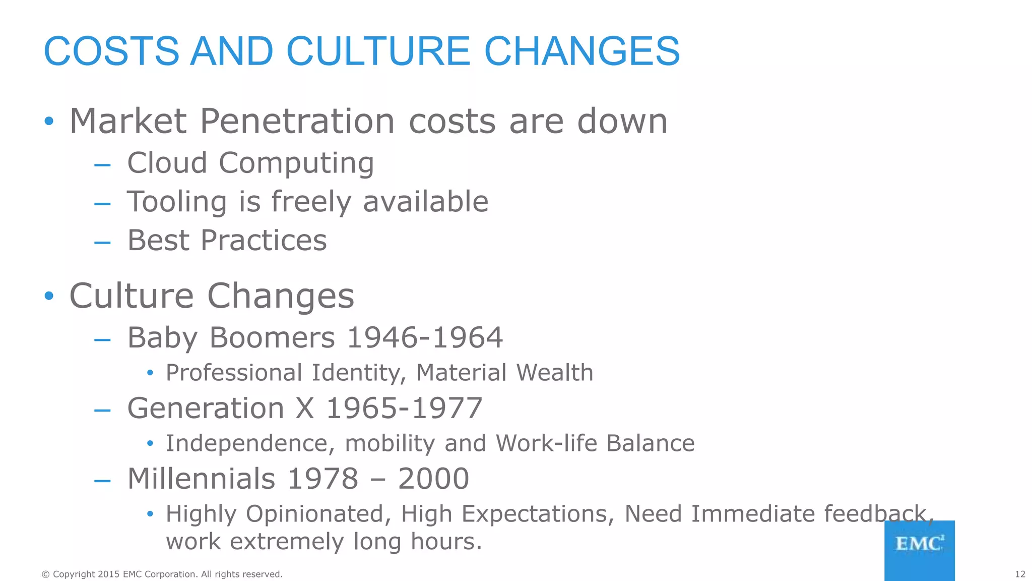 12© Copyright 2015 EMC Corporation. All rights reserved.
• Market Penetration costs are down
– Cloud Computing
– Tooling is freely available
– Best Practices
• Culture Changes
– Baby Boomers 1946-1964
• Professional Identity, Material Wealth
– Generation X 1965-1977
• Independence, mobility and Work-life Balance
– Millennials 1978 – 2000
• Highly Opinionated, High Expectations, Need Immediate feedback,
work extremely long hours.
COSTS AND CULTURE CHANGES
 