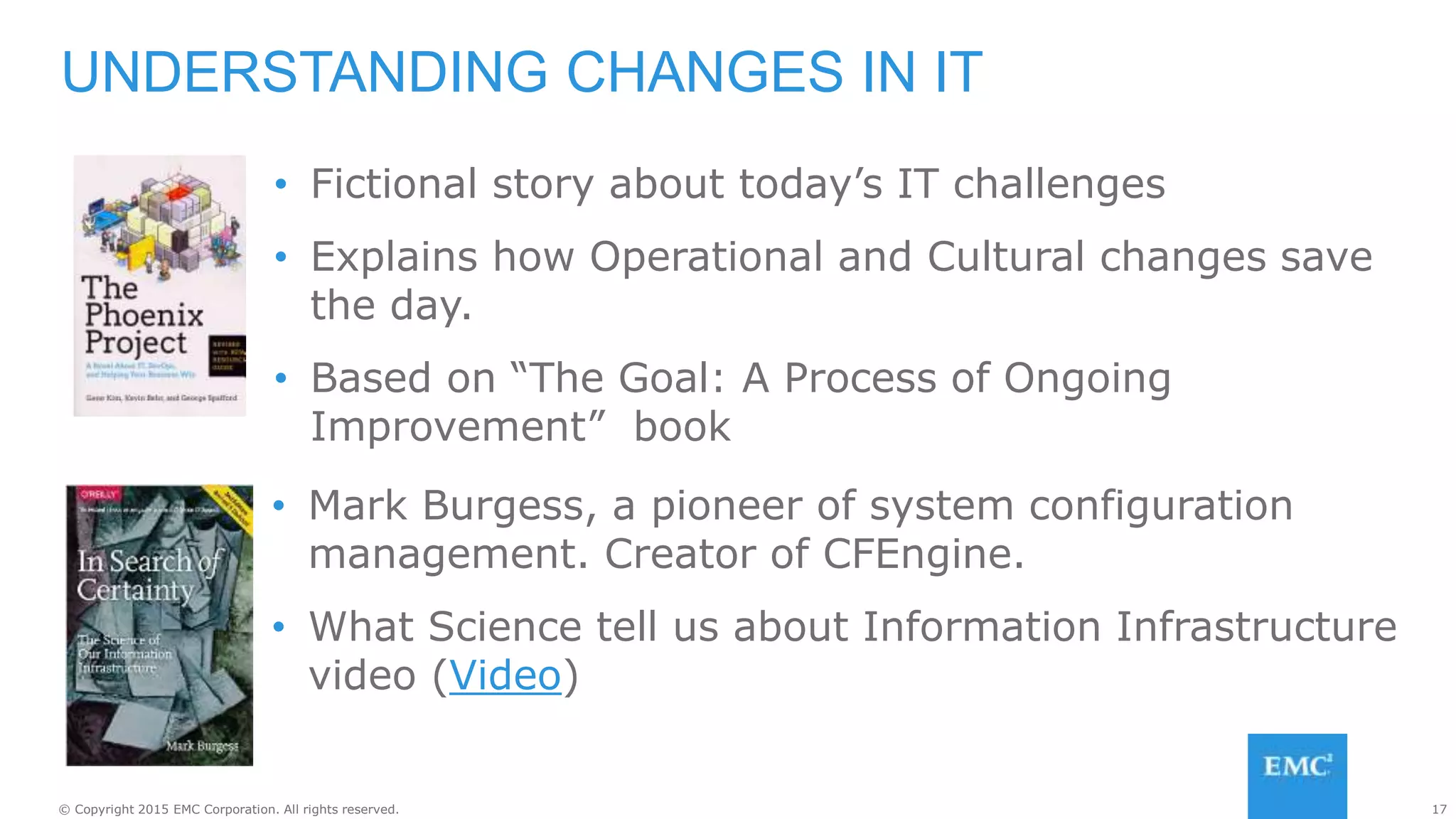 17© Copyright 2015 EMC Corporation. All rights reserved.
UNDERSTANDING CHANGES IN IT
• Fictional story about today’s IT challenges
• Explains how Operational and Cultural changes save
the day.
• Based on “The Goal: A Process of Ongoing
Improvement” book
• Mark Burgess, a pioneer of system configuration
management. Creator of CFEngine.
• What Science tell us about Information Infrastructure
video (Video)
 