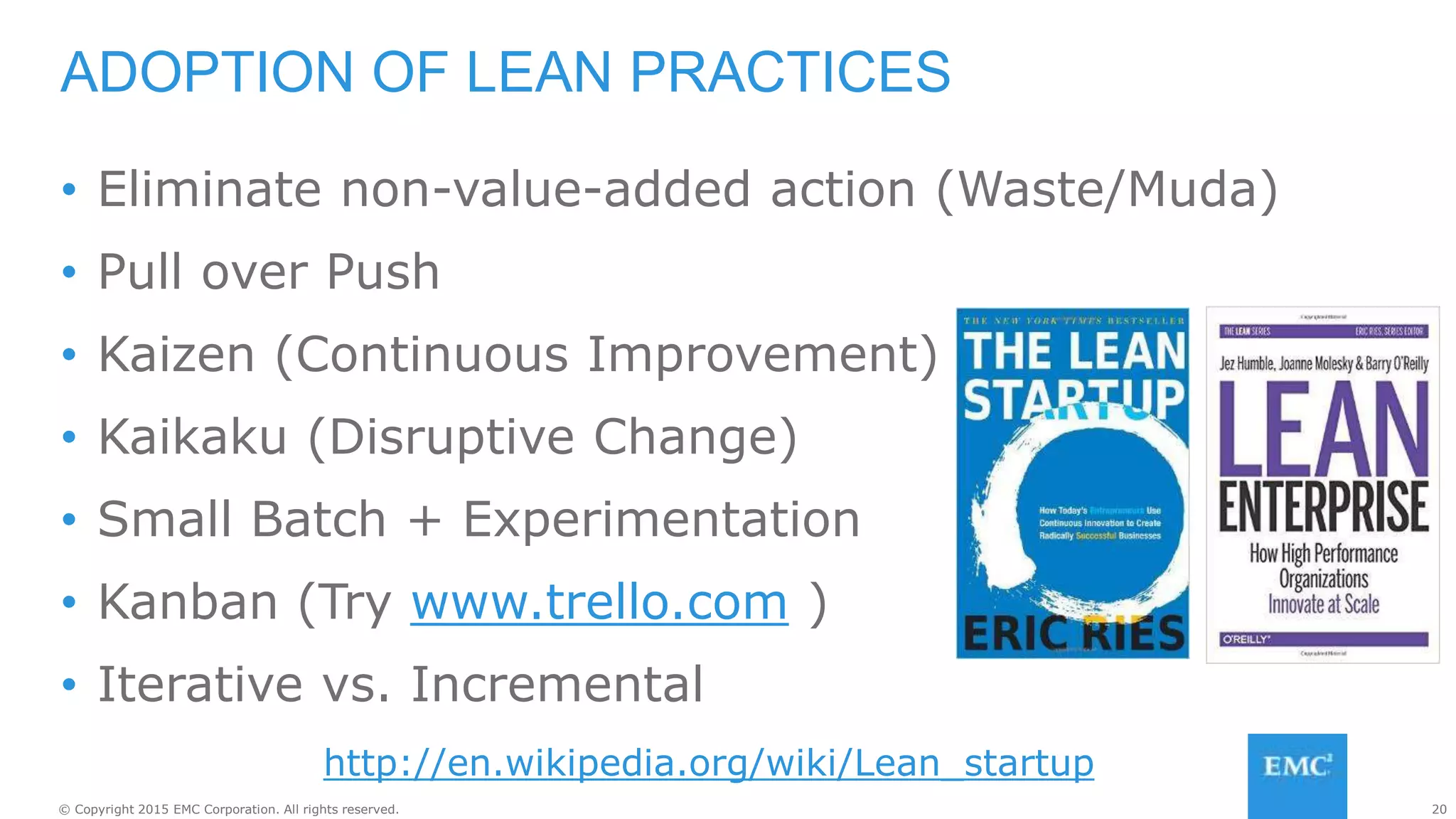20© Copyright 2015 EMC Corporation. All rights reserved.
• Eliminate non-value-added action (Waste/Muda)
• Pull over Push
• Kaizen (Continuous Improvement)
• Kaikaku (Disruptive Change)
• Small Batch + Experimentation
• Kanban (Try www.trello.com )
• Iterative vs. Incremental
ADOPTION OF LEAN PRACTICES
http://en.wikipedia.org/wiki/Lean_startup
 