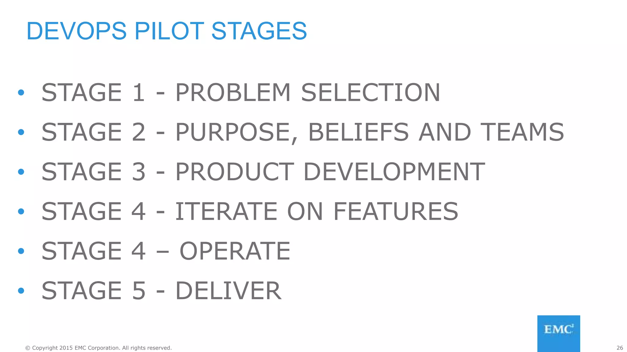 26© Copyright 2015 EMC Corporation. All rights reserved.
• STAGE 1 - PROBLEM SELECTION
• STAGE 2 - PURPOSE, BELIEFS AND TEAMS
• STAGE 3 - PRODUCT DEVELOPMENT
• STAGE 4 - ITERATE ON FEATURES
• STAGE 4 – OPERATE
• STAGE 5 - DELIVER
DEVOPS PILOT STAGES
 