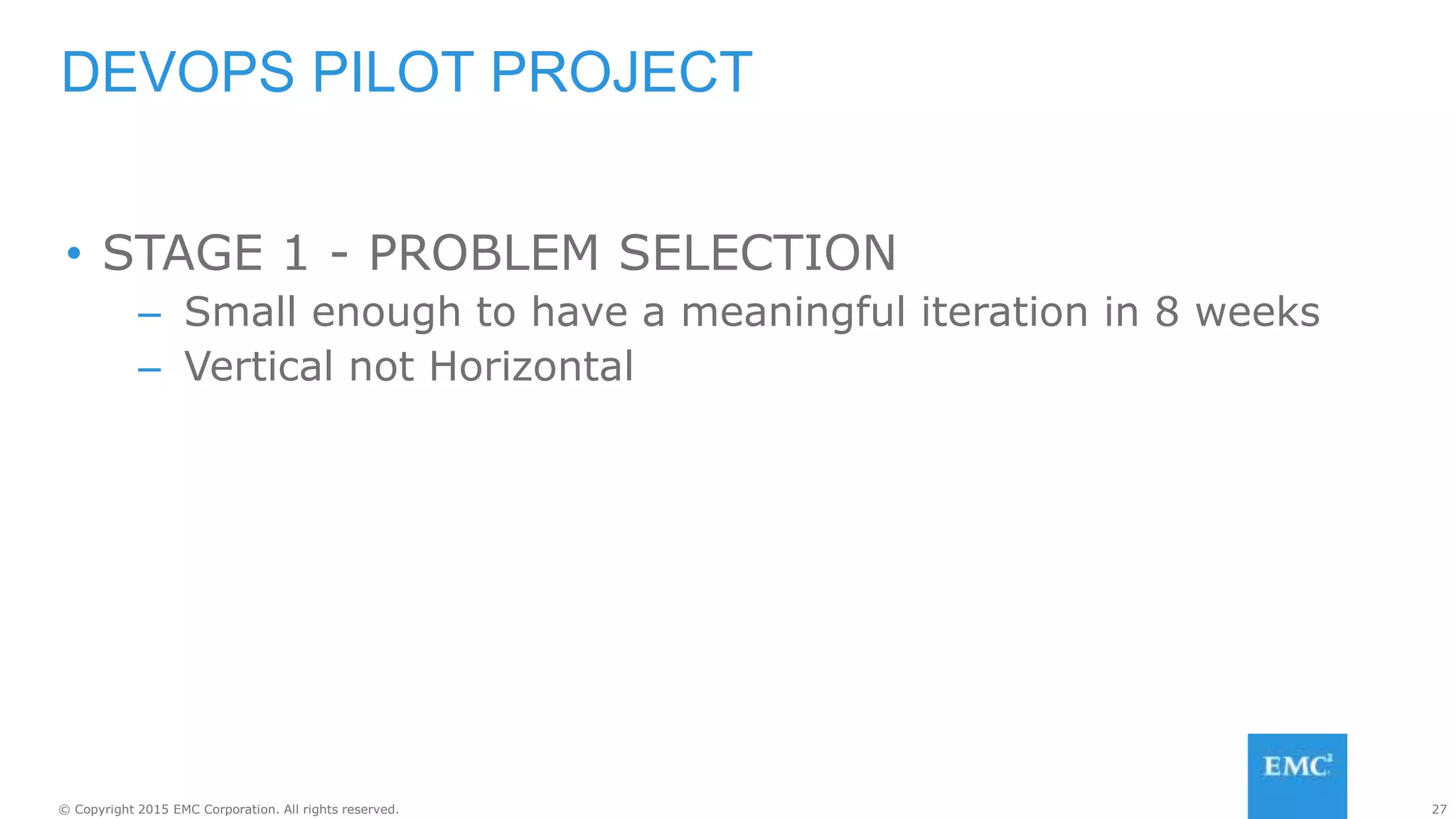 27© Copyright 2015 EMC Corporation. All rights reserved.
• STAGE 1 - PROBLEM SELECTION
– Small enough to have a meaningful iteration in 8 weeks
– Vertical not Horizontal
DEVOPS PILOT PROJECT
 
