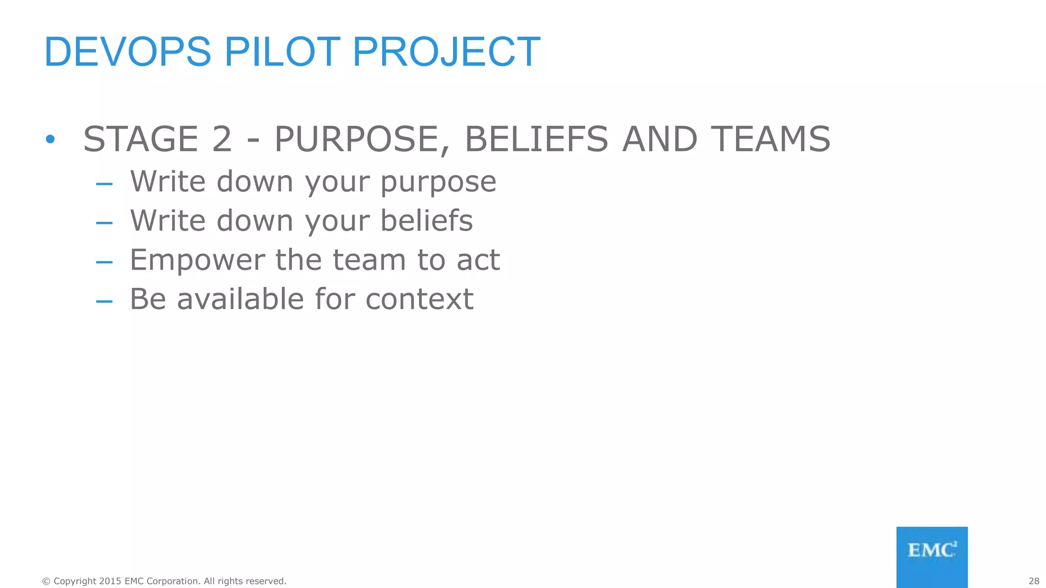 28© Copyright 2015 EMC Corporation. All rights reserved.
• STAGE 2 - PURPOSE, BELIEFS AND TEAMS
– Write down your purpose
– Write down your beliefs
– Empower the team to act
– Be available for context
DEVOPS PILOT PROJECT
 