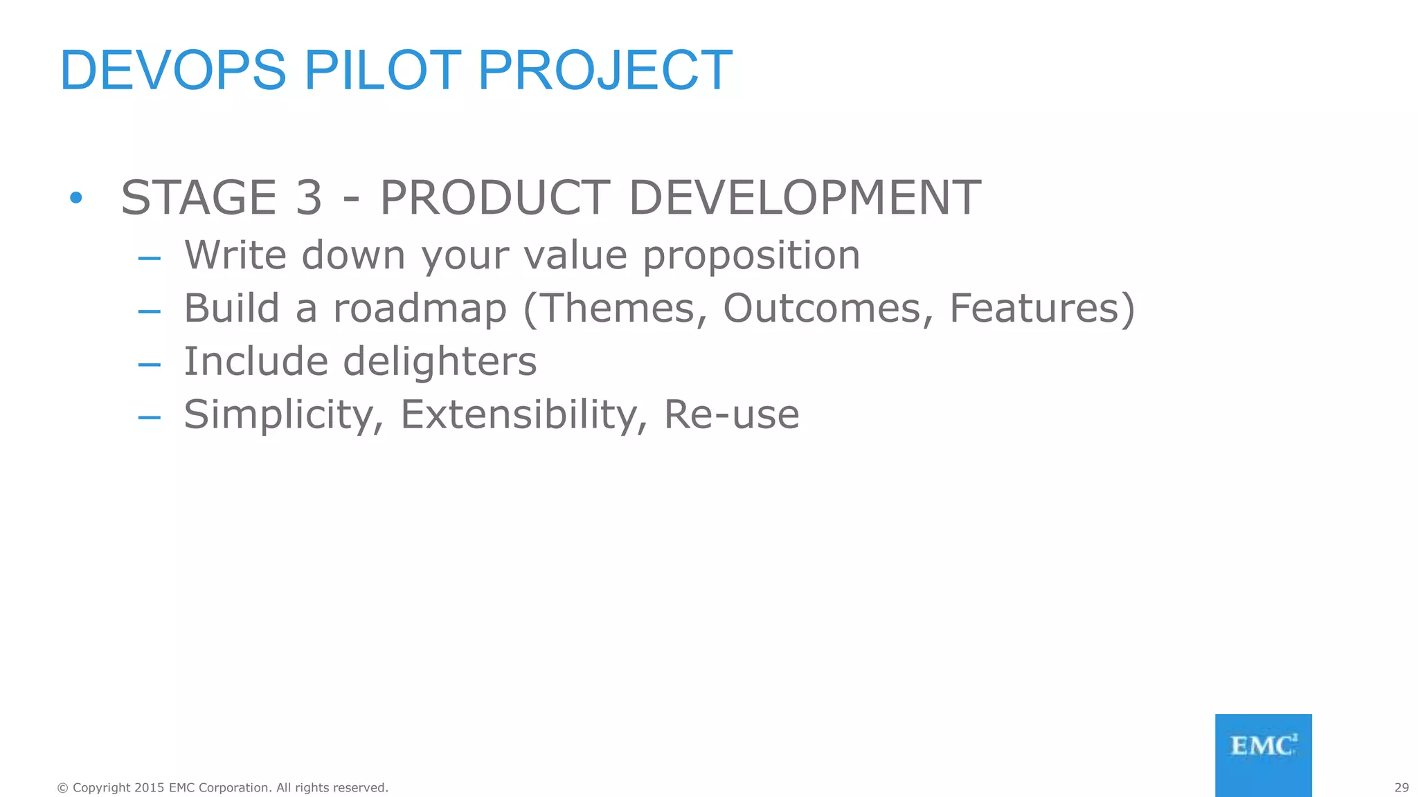 29© Copyright 2015 EMC Corporation. All rights reserved.
• STAGE 3 - PRODUCT DEVELOPMENT
– Write down your value proposition
– Build a roadmap (Themes, Outcomes, Features)
– Include delighters
– Simplicity, Extensibility, Re-use
DEVOPS PILOT PROJECT
 