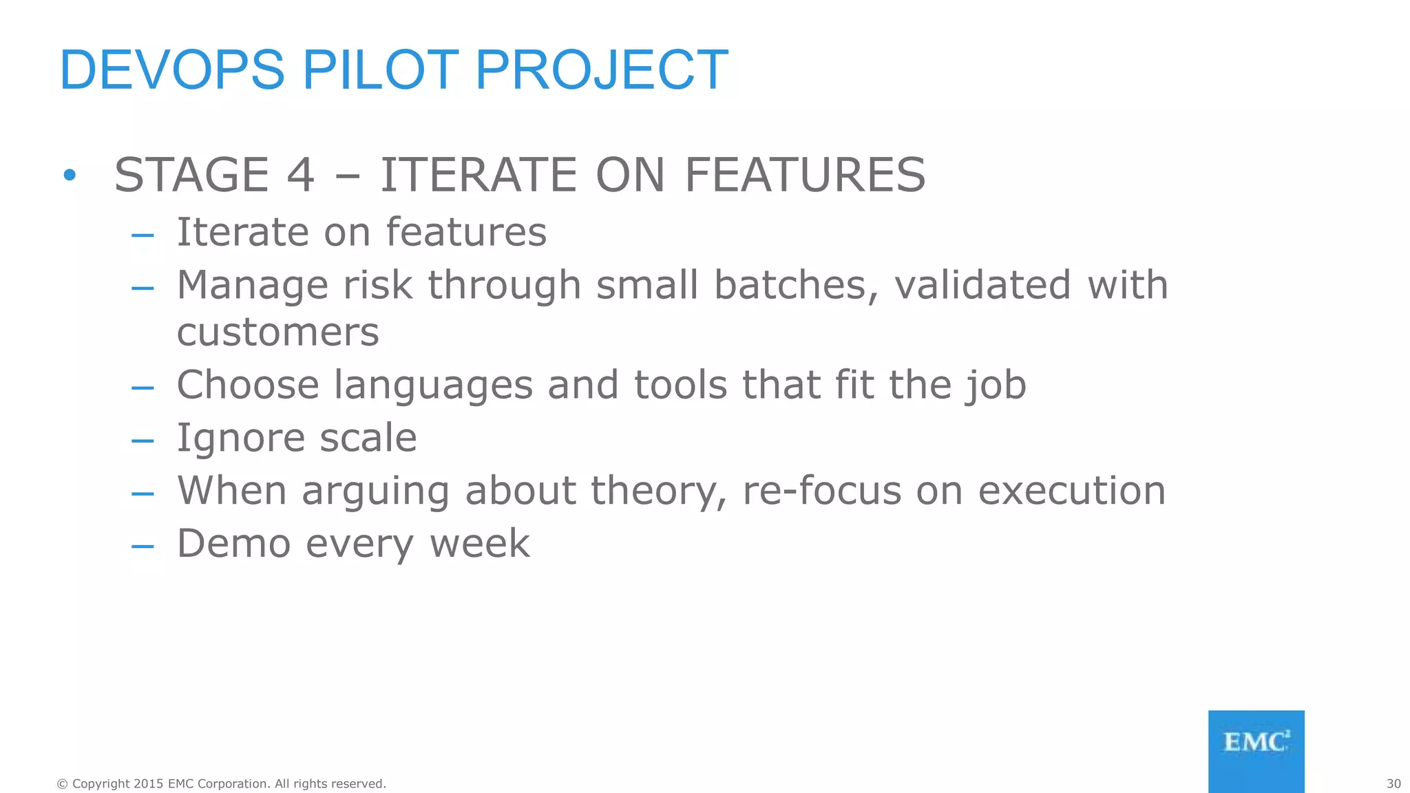 30© Copyright 2015 EMC Corporation. All rights reserved.
• STAGE 4 – ITERATE ON FEATURES
– Iterate on features
– Manage risk through small batches, validated with
customers
– Choose languages and tools that fit the job
– Ignore scale
– When arguing about theory, re-focus on execution
– Demo every week
DEVOPS PILOT PROJECT
 