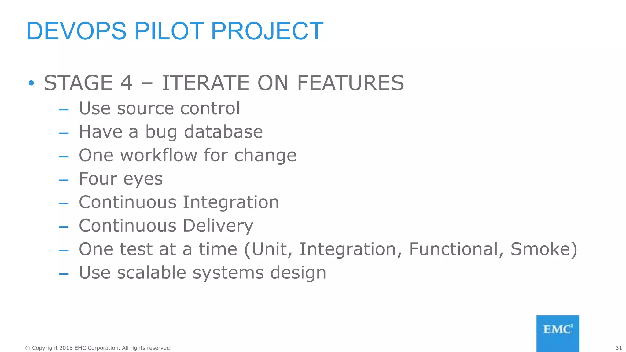 31© Copyright 2015 EMC Corporation. All rights reserved.
• STAGE 4 – ITERATE ON FEATURES
– Use source control
– Have a bug database
– One workflow for change
– Four eyes
– Continuous Integration
– Continuous Delivery
– One test at a time (Unit, Integration, Functional, Smoke)
– Use scalable systems design
DEVOPS PILOT PROJECT
 