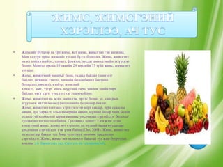 •   Жимсийг бүтцээр нь үрт жимс, яст жимс, жимсгэнэ гэж ангилна.
    Мөн халуун орны жимсийг тусгай бүлэг болгодог. Жимс, жимсгэнэ
    нь их хэмжээний ус, глюкоз, фруктоз, уусдаг аминдэмийн эх үүсвэр
    болно. Монгол оронд 10 овгийн 29 төрлийн 75 зүйл жимс, жимсгэнэ
    ургадаг.
•   Жимс, жимсгэний чанарыг болц, гадаад байдал (шинэлэг
    байдал, механик гэмтэл, химийн болон бичил биетний
    бохирдол, өвчлөл), хэлбэр, жимсний
    хэмжээ, амт, үнэр, өнгө, шүүсний гарц, зөөлөн эдийн төрх
    байдал, нягт зэрэг үзуүлэлтээр тодорхойлно.
•   Жимс, жимсгэнэ нь эслэг, аминдэм, эрдэс бодис, ус, саахрын
    агууламж ихтэй бөгөөд фитохимийн бодисоор баялаг.
    Жимс, жимсгэнэ тогтмол хэрэглэснээр хорт хавдар, зүрх судасны
    өвчин, цус харвалт, альцгеймерийн өвчин, нүдний болор цайх болон
    өтлөлттэй холбоотой зарим өвчнөөс урьдчилан сэргийлдэг болохыг
    судлаачид тогтоогоод байна. Судлаачид хоногт 3 нэгжээс дээш
    хэмжээний жимс, жимсгэнэ хэрэглэх нь нүдний хараа муудахаас
    урьдчилан сэргийлдэг гэж үзэж байна (Cho, 2004). Жимс, жимсгэнэ
    нь калигаар баялаг тул бөөр чулуужих өвчнөөс урьдчилан
    сэргийлдэг. Жимс, жимсгэнэ нь илчлэг багатай тул жин бууруулах
    хоолны дэг баримтлах үед хэрэглэх нь тохиромжтой.
 