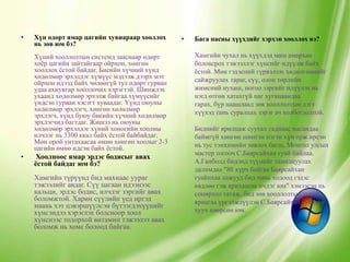 •   Хүн өдөрт ямар цагийн хувиараар хооллох       •   Бага насны хүүхдийг хэрхэн хооллох вэ?
    нь зөв юм бэ?
    Хүний хооллолтын системд зааснаар өдөрт           Хамгийн чухал нь хүүхдэд маш амархан
    хоѐр цагийн зайтайгаар ойрхон, хөнгөн             боловсрох тэжээллэг хүнсийг идүүлж байх
    хооллох ѐстой байдаг. Биеийн хүчний хүнд          ѐстой. Мөн гэдэсний гүрвэлзэх хөдөлгөөнийг
    хөдөлмөр эрхэлдэг хүмүүс мэдээж дээрх мэт         сайжруулах тараг, сүү, олон төрлийн
    ойрхон идээд байх чөлөөгүй тул өдөрт гурван
    удаа ахиувтар хооллочих хэрэгтэй. Шинжлэх         жимсний нухаш, ногоо зэргийг идүүлэх нь
    ухаанд хөдөлмөр эрхэлж байгаа хүмүүсийг           нэгд өтгөн хатахгүй цаг хугацаандаа
    үндсэн гурван хэсэгт хуваадаг. Үүнд оюуны         гарах, бүр цаашлаад зөв хооллолтын дэгт
    хөдөлмөр эрхлэгч, хөнгөн хөлөлмөр                 хүүхэд тань суралцах зэрэг ач холбогдолтой.
    эрхлэгч, хүнд буюу биеийн хүчний хөдөлмөр
    эрхлэгчид багтдаг. Жишээ нь оюуны
    хөдөлмөр эрхэлдэг хүний хоногийн хоолны           Биднийг ярилцаж суутал гаднаас насандаа
    илчлэг нь 3300 ккал байх ѐстой байбайдаг.         баймгүй хөнгөн шингэн нэгэн хүн орж ирсэн
    Мөн орой унтахаасаа өмнө хөнгөн хоолыг 2-3        нь тус тэнхимийн зөвлөх багш, Монгол улсын
    цагийн өмнө идсэн байх ѐстой.
                                                      мастер тогооч С.Баярсайхан гуай байлаа.
•    Хоолноос ямар эрдэс бодисыг авах
    ѐстой байдаг юм бэ?                               А.Ганболд бидэнд түүнийг танилцуулах
                                                      далимдаа "80 хүрч байгаа Баярсайхан
    Хамгийн түрүүнд бид махнаас уураг                 гуайнхаа хажууд бид чинь ходоод гэдэс
    тэжээлийг авдаг. Сүү цагаан идээнээс              өвдлөө гэж ярихаасаа ичдэг юм" хэмээсэн нь
    кальци, эрдэс бодис, илчлэг зэргийг авах          сонирхол татаж, бид зөв хооллолтын тухай
    боломжтой. Харин сүүлийн үед иргэд                яриагаа үргэлжлүүлэн С.Баярсайхан гуайтай
    маань хэт цэвэршүүлсэн бүтээгдэхүүнийг
    хүнсэндээ хэрэглэх болсноор хоол                  хууч хөөрсөн юм.
    хүнснээс тодорхой витамин тэжээлээ авах
    боломж нь хомс болоод байгаа.
 