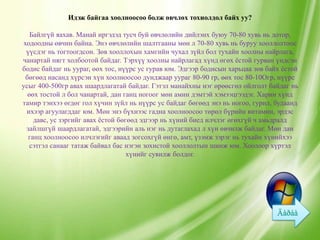 Идэж байгаа хоолноосоо болж өвчлөх тохиолдол байх уу?

    Байлгүй яахав. Манай иргэдэд тусч буй өвчлөлийн дийлэнх буюу 70-80 хувь нь дотор,
 ходоодны өвчин байна. Энэ өвчлөлийн шалтгааны мөн л 70-80 хувь нь буруу хооллолтоос
  үүсдэг нь тогтоогдсон. Зөв хооллохын хамгийн чухал зүйл бол тухайн хоолны найрлага,
чанартай нягт холбоотой байдаг. Тэрхүү хоолны найрлагад хүнд өгөх ѐстой гурван үндсэн
бодис байдаг нь уураг, өөх тос, нүүрс ус гурав юм. Эдгээр бодисын харьцаа зөв байх ѐстой
  бөгөөд насанд хүрсэн хүн хоолноосоо дунджаар уураг 80-90 гр, өөх тос 80-10Огр, нүүрс
усыг 400-500гр авах шаардлагатай байдаг. Гэтэл манайхны нэг өрөөсгөл ойлголт байдаг нь
   өөх тостой л бол чанартай, дан ганц ногоог мөн амин дэмтэй хэмээцгээдэг. Харин хүнд
тамир тэнхээ өгдөг гол хүчин зүйл нь нүүрс ус байдаг бөгөөд энэ нь ногоо, гурил, будаанд
  ихээр агуулагддаг юм. Мөн энэ бүхнээс гадна хоолноосоо төрөл бүрийн витамин, эрдэс
     давс, ус зэргийг авах ѐстой бөгөөд эдгээр нь хүний биед илчлэг өгөхгүй ч амьдралд
  зайлшгүй шаардлагатай, эдгээрийн аль нэг нь дутаглахад л хүн өвчилж байдаг. Мөн дан
   ганц хоолноосоо илчлэгийг аваад зогсохгүй өнгө, амт, үзэмж зэрэг нь тухайн хүнийхээ
   сэтгэл санааг татаж байвал бас нэгэн зохистой хооллолтын шинж юм. Хоолоор хүртэл
                                    хүнийг сувилж болдог.
 