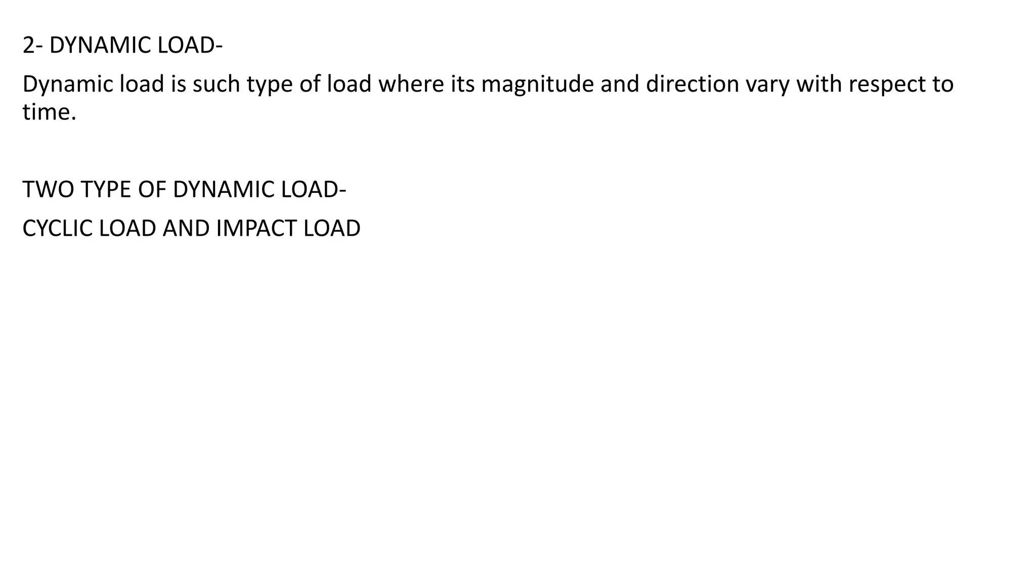 2- DYNAMIC LOAD-
Dynamic load is such type of load where its magnitude and direction vary with respect to
time.
TWO TYPE OF DYNAMIC LOAD-
CYCLIC LOAD AND IMPACT LOAD
 