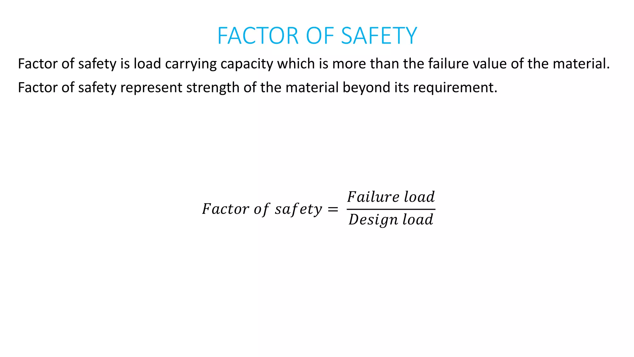 FACTOR OF SAFETY
Factor of safety is load carrying capacity which is more than the failure value of the material.
Factor of safety represent strength of the material beyond its requirement.
𝐹𝑎𝑐𝑡𝑜𝑟 𝑜𝑓 𝑠𝑎𝑓𝑒𝑡𝑦 =
𝐹𝑎𝑖𝑙𝑢𝑟𝑒 𝑙𝑜𝑎𝑑
𝐷𝑒𝑠𝑖𝑔𝑛 𝑙𝑜𝑎𝑑
 