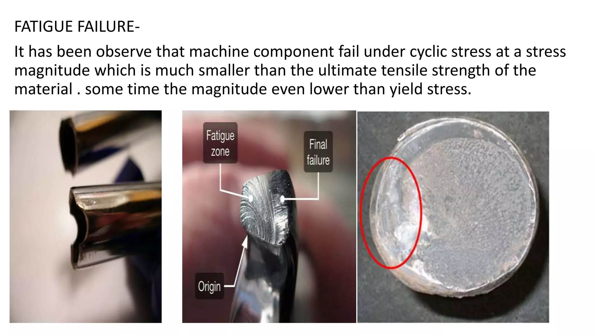 FATIGUE FAILURE-
It has been observe that machine component fail under cyclic stress at a stress
magnitude which is much smaller than the ultimate tensile strength of the
material . some time the magnitude even lower than yield stress.
 