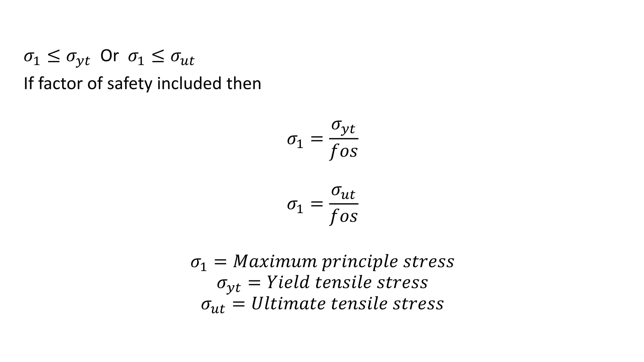 𝜎1 ≤ 𝜎𝑦𝑡 Or 𝜎1 ≤ 𝜎𝑢𝑡
If factor of safety included then
𝜎1 =
𝜎𝑦𝑡
𝑓𝑜𝑠
𝜎1 =
𝜎𝑢𝑡
𝑓𝑜𝑠
𝜎1 = 𝑀𝑎𝑥𝑖𝑚𝑢𝑚 𝑝𝑟𝑖𝑛𝑐𝑖𝑝𝑙𝑒 𝑠𝑡𝑟𝑒𝑠𝑠
𝜎𝑦𝑡 = 𝑌𝑖𝑒𝑙𝑑 𝑡𝑒𝑛𝑠𝑖𝑙𝑒 𝑠𝑡𝑟𝑒𝑠𝑠
𝜎𝑢𝑡 = 𝑈𝑙𝑡𝑖𝑚𝑎𝑡𝑒 𝑡𝑒𝑛𝑠𝑖𝑙𝑒 𝑠𝑡𝑟𝑒𝑠𝑠
 