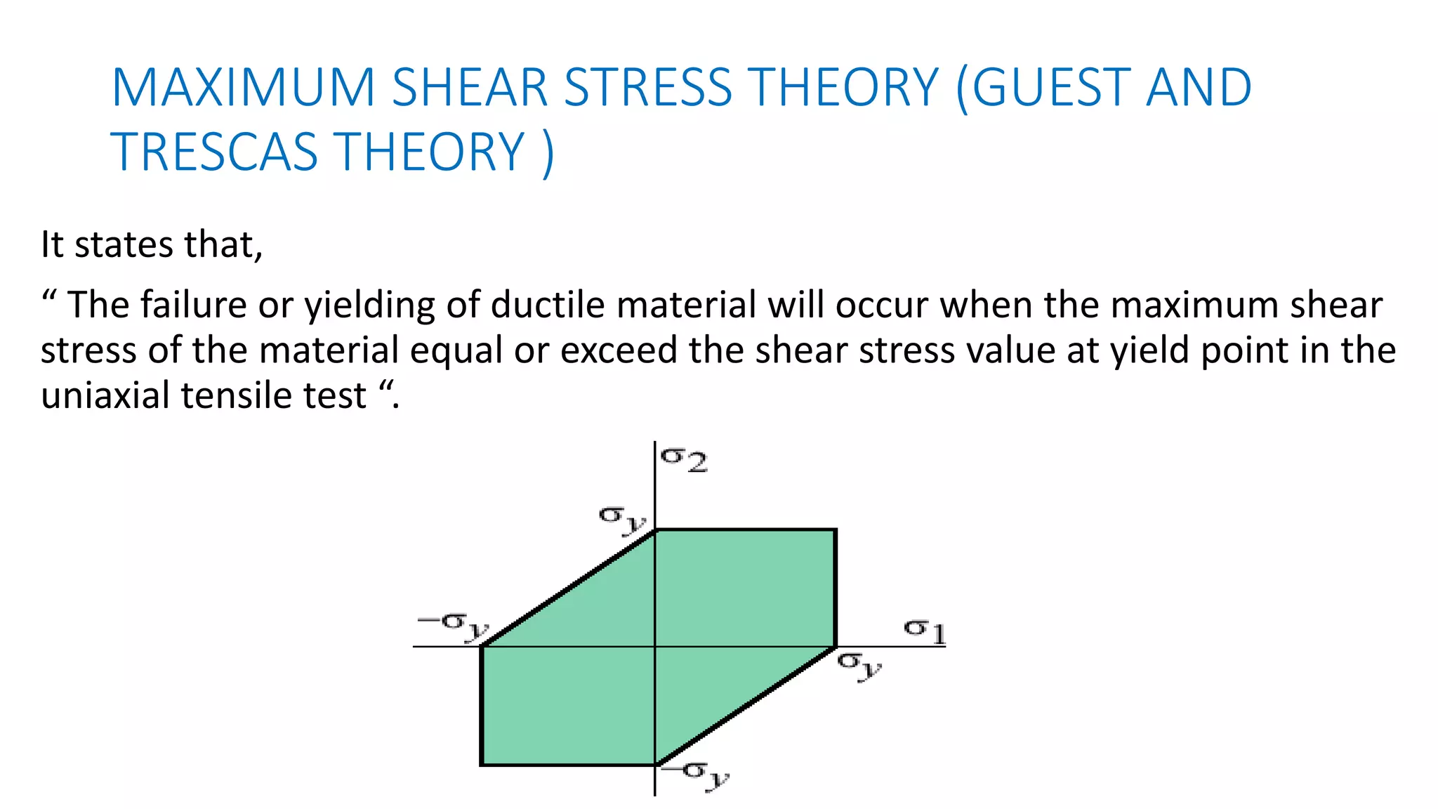 MAXIMUM SHEAR STRESS THEORY (GUEST AND
TRESCAS THEORY )
It states that,
“ The failure or yielding of ductile material will occur when the maximum shear
stress of the material equal or exceed the shear stress value at yield point in the
uniaxial tensile test “.
 