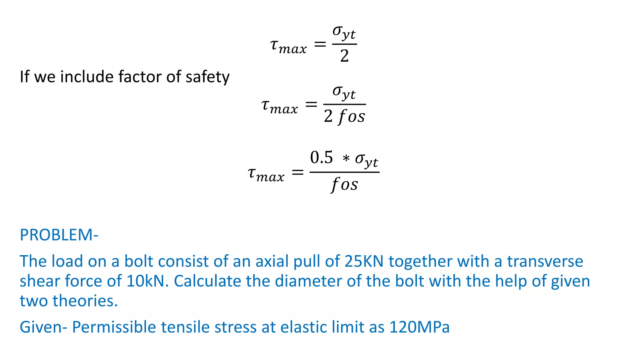 𝜏𝑚𝑎𝑥 =
𝜎𝑦𝑡
2
If we include factor of safety
𝜏𝑚𝑎𝑥 =
𝜎𝑦𝑡
2 𝑓𝑜𝑠
𝜏𝑚𝑎𝑥 =
0.5 ∗ 𝜎𝑦𝑡
𝑓𝑜𝑠
PROBLEM-
The load on a bolt consist of an axial pull of 25KN together with a transverse
shear force of 10kN. Calculate the diameter of the bolt with the help of given
two theories.
Given- Permissible tensile stress at elastic limit as 120MPa
 