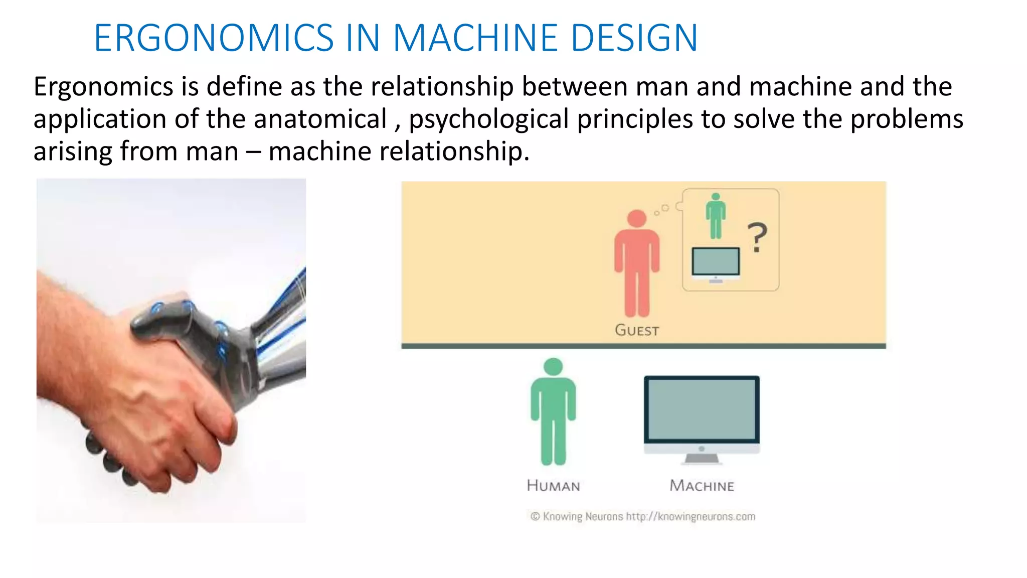 ERGONOMICS IN MACHINE DESIGN
Ergonomics is define as the relationship between man and machine and the
application of the anatomical , psychological principles to solve the problems
arising from man – machine relationship.
 