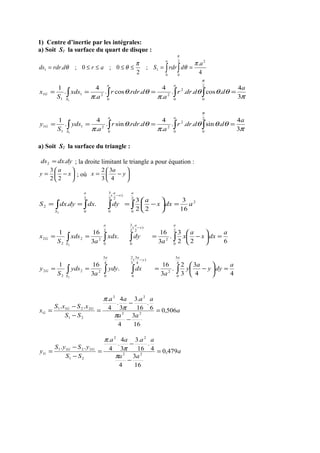 1) Centre d’inertie par les intégrales:
a) Soit S1 la surface du quart de disque :
4
.
;
2
0;0;.
22
00
11
a
drdrSardrdrds
a
π
θ
π
θθ
π
==≤≤≤≤= ∫∫
π
θθθ
π
θθ
π
π
3
4
.cos...
.
4
..cos.
.
4
.
1 2
00
2
2
0
21
1
1
1
a
dddrr
a
drdrr
a
xds
S
x
aa
S
G ==== ∫∫∫∫
π
θθθ
π
θθ
π
π
3
4
.sin...
.
4
..sin.
.
4
.
1 2
00
2
2
0
21
1
1
1
a
dddrr
a
drdrr
a
yds
S
y
aa
S
G ==== ∫∫∫∫
a) Soit S2 la surface du triangle :
dydxds .2 = ; la droite limitant le triangle a pour équation :






−= x
a
y
22
3
; où 





−= y
a
x
4
3
3
2
2
2
0
)
2
(
2
3
0
2
0
2
16
3
.
22
3
..
2
adxx
a
dydxdydxS
a
x
aa
S
=





−=== ∫∫∫∫
−
6
.
22
3
.
3
16
.
3
161 2
0
2
)
2
(
2
3
0
2
0
22
2
2
2
a
dxx
a
x
a
dyxdx
a
xds
S
x
a
x
aa
S
G =





−=== ∫∫∫∫
−
4
.
4
3
3
2
.
3
16
.
3
161 4
3
0
2
)
4
3
(
3
2
0
4
3
0
22
2
2
2
a
dyy
a
y
a
dxydy
a
yds
S
y
a
y
aa
S
G =





−=== ∫∫∫∫
−
a
aa
aaaa
SS
xSxS
x GG
G 506,0
16
3
4
6
.
16
.3
3
4
.
4
.
..
22
22
21
2211
=
−
−
=
−
−
=
π
π
π
a
aa
aaaa
SS
ySyS
y GG
G 479,0
16
3
4
4
.
16
.3
3
4
.
4
.
..
22
22
21
2211
=
−
−
=
−
−
=
π
π
π
 