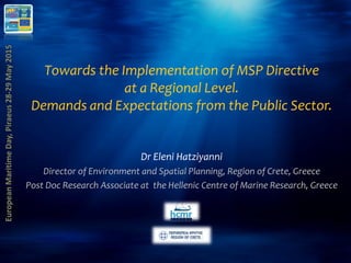 Towards the Implementation of MSP Directive
at a Regional Level.
Demands and Expectations from the Public Sector.
Dr Eleni Hatziyanni
Director of Environment and Spatial Planning, Region of Crete, Greece
Post Doc Research Associate at the Hellenic Centre of Marine Research, Greece
 