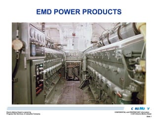 EMD POWER PRODUCTS

Electro-Motive Diesel is owned by
Progress Rail Services, A Caterpillar Company

CONFIDENTIAL and PROPRIETARY Information
© 2013 Electro-Motive Diesel
Slide 1

 