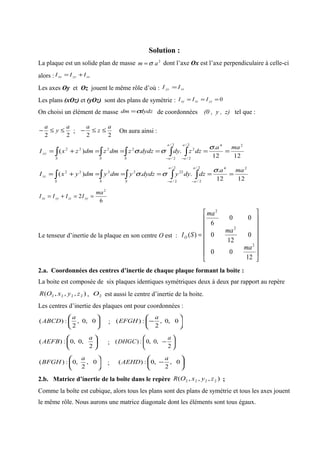 Solution :
La plaque est un solide plan de masse 2
am σ= dont l’axe Ox est l’axe perpendiculaire à celle-ci
alors : zzyyxx III +=
Les axes Oy et Oz jouent le même rôle d’où : zzyy II =
Les plans (xOz) et (yOz) sont des plans de symétrie : 0=== yzxzxy III
On choisi un élément de masse dydzdm σ= de coordonnées (0 , y , z) tel que :
22
a
y
a
≤≤− ;
22
a
z
a
≤≤− On aura ainsi :
1212
.
..)(
242/
2/
2
2/
2/
2222 maa
dzzdydydzzdmzdmzxI
a
aS
a
aSS
yy =====+= ∫∫ ∫∫∫ −−
σ
σσ
1212
.
..)(
242/
2/
2/
2/
222222 maa
dzdyydydzydmydmyxI
a
aS
a
aSS
zz =====+= ∫∫ ∫∫∫ −−
σ
σσ
6
2
2
ma
IIII yyzzyyxx ==+=
Le tenseur d’inertie de la plaque en son centre O est :
















=
12
00
0
12
0
00
6
)(
2
2
2
ma
ma
ma
SIO
2.a. Coordonnées des centres d’inertie de chaque plaque formant la boite :
La boite est composée de six plaques identiques symétriques deux à deux par rapport au repère
),,,( 2222 zyxOR , 2O est aussi le centre d’inertie de la boite.
Les centres d’inertie des plaques ont pour coordonnées :






0,0,
2
:)(
a
ABCD ; 





− 0,0,
2
:)(
a
EFGH






2
,0,0:)(
a
AEFB ; 





−
2
,0,0:)(
a
DHGC






0,
2
,0:)(
a
BFGH ; 





− 0,
2
,0:)(
a
AEHD
2.b. Matrice d’inertie de la boîte dans le repère ),,,( 2222 zyxOR ;
Comme la boîte est cubique, alors tous les plans sont des plans de symétrie et tous les axes jouent
le même rôle. Nous aurons une matrice diagonale dont les éléments sont tous égaux.
 