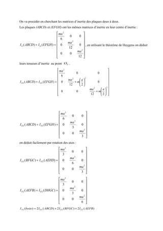 On va procéder en cherchant les matrices d’inertie des plaques deux à deux.
Les plaques (ABCD) et (EFGH) ont les mêmes matrices d’inertie en leur centre d’inertie :
















==
12
00
0
12
0
00
6
)()(
2
2
2
ma
ma
ma
EFGHIABCDI GG , en utilisant le théorème de Huygens on déduit
leurs tenseurs d’inertie au point 2O .
























+






+==
22
22
2
22
212
00
0
212
0
00
6
)()(
a
m
ma
a
m
ma
ma
EFGHIABCDI OO
















==
3
00
0
3
0
00
6
)()(
2
2
2
22
ma
ma
ma
EFGHIABCDI OO
on déduit facilement par rotation des axes :
















==
3
00
0
6
0
00
3
)()(
2
2
2
22
ma
ma
ma
AEHDIBFGCI OO
















==
6
00
0
3
0
00
3
)()(
2
2
2
22
ma
ma
ma
DHGCIAEFBI OO
)(2)(2)(2)( 2222 AEFBIBFGCIABCDIboiteI OOOO ++=
 