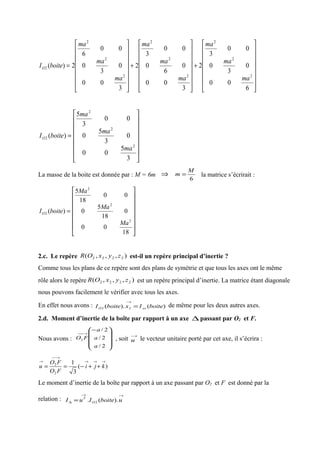 















+
















+
















=
6
00
0
3
0
00
3
2
3
00
0
6
0
00
3
2
3
00
0
3
0
00
6
2)(
2
2
2
2
2
2
2
2
2
2
ma
ma
ma
ma
ma
ma
ma
ma
ma
boiteIO
















=
3
5
00
0
3
5
0
00
3
5
)(
2
2
2
2
ma
ma
ma
boiteIO
La masse de la boite est donnée par : M = 6m ⇒
6
M
m = la matrice s’écrirait :
















=
18
00
0
18
5
0
00
18
5
)(
2
2
2
2
Ma
Ma
Ma
boiteIO
2.c. Le repère ),,,( 2222 zyxOR est-il un repère principal d’inertie ?
Comme tous les plans de ce repère sont des plans de symétrie et que tous les axes ont le même
rôle alors le repère ),,,( 2222 zyxOR est un repère principal d’inertie. La matrice étant diagonale
nous pouvons facilement le vérifier avec tous les axes.
En effet nous avons : )().( 22 boiteIxboiteI xxO =
→
de même pour les deux autres axes.
2.d. Moment d’inertie de la boîte par rapport à un axe ∆ passant par O2 et F.
Nous avons :









−
→−−
2/
2/
2/
2
a
a
a
FO , soit
→
u le vecteur unitaire porté par cet axe, il s’écrira :
)(
3
1
2
2
→→→
→−−
→
++−== kji
FO
FO
u
Le moment d’inertie de la boîte par rapport à un axe passant par O2 et F est donné par la
relation :
→→
∆ = uboiteIuI O
T
).(. 2
 