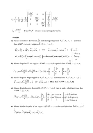 18
5
3
1
3
1
3
1
18
00
0
18
5
0
00
18
5
3
1
,
3
1
,
3
1 2
2
2
2
Ma
Ma
Ma
Ma
I =
















−






















−=∆
18
5 2
Ma
I =∆ L’axe FO2 est aussi un axe principal d’inertie.
Parie II.
a) Vitesse instantanée de rotation 0
2
→
Ω de la boite par rapport à ),,,( 0000 zyxOR exprimée
dans ),,,( 1111 zyxOR et dans ),,,( 2222 zyxOR ;
11
0
1
1
2
0
2
→•→•→→→
−=Ω+Ω=Ω xz θϕ ; avec
221 sincos
→→→
−= yxx ϕϕ ;
21
→→
= kk







−
=++−=





−−=Ω
•
•
•
→•→•→•→→•→•→
ϕ
ϕθ
ϕθ
ϕϕθϕθϕϕθϕ sin
cos
sincossincos
2
222222
0
2
R
zyxyxz
b) Vitesse du point O2 par rapport à ),,,( 0000 zyxOR exprimée dans ),,,( 1111 zyxOR ;
0
0
0
0
00
0
)( 2
0
1
2
1
2
0
2
0





=





∧






−
+





=∧Ω+==
•
•
•
•
→−−→
→−−→−−
→
r
r
rr
OO
dt
OOd
dt
OOd
OV θ
θ
c) Vitesse du point M par rapport à ),,,( 2222 zyxOR exprimée dans ),,,( 1111 zyxOR ;
2
2
2
0)(
→
→−−
→
==
dt
MOd
MV car 22 RMO ∈
→−−
( il fixe dans ),,,( 2222 zyxOR )
d) Vitesse d’entraînement du point M, ),,,( 2222 zyxOR étant le repère relatif, exprimée dans
),,,( 1111 zyxOR ;







−
+
−
=





∧






−
+





=∧Ω+=
••
••
•
•
•
•
•→−−→
→−−
→−
ϕθ
ϕϕθ
ϕϕ
ϕ
ϕ
ϕ
θ
θ
sin2
cos2
sin2
0
sin2
cos2
0
0
)( 2
0
2
2
0
0
2
)(a/r
)(a/r
)(a/
)(a/
)(a/
r
rMO
dt
OOd
MV
e) Vitesse absolue du point M par rapport à ),,,( 0000 zyxOR et exprimée dans ),,,( 1111 zyxOR
;
0
2
0
2
20
)()()()(
→→→→
=+= MVMVMVMV
 