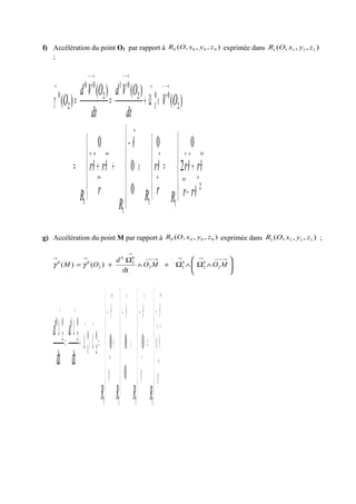 f) Accélération du point O2 par rapport à ),,,( 0000 zyxOR exprimée dans ),,,( 1111 zyxOR
;





−
+=





∧






−
+





+=
∧Ω+==
•••
••••
•
•
•
••
••••
→−−→
→−−→−−
→
2
11
1
1
2
00
1
2
01
2
00
2
0
2
00
0
0
0
)(
)()(
)(
θ
θθθ
θ
θθ
γ
rr
rr
Rr
r
R
R
r
rr
R
OV
dt
OVd
dt
OVd
O
g) Accélération du point M par rapport à ),,,( 0000 zyxOR exprimée dans ),,,( 1111 zyxOR ;






∧Ω∧Ω+∧
Ω
+=
→−−−→→→−−−
→
→→
MOMO
d
OM 2
0
2
0
22
0
2
0
2
00
dt
)()( γγ







−
=






−
∧






−
+






−
=Ω∧Ω+
Ω
=
Ω
••
••
••
•
••
••
••
→→
→→
ϕ
θϕ
θ
ϕ
θθ
ϕ
θ
0
0
00
dtdt
1111
0
2
0
1
0
2
10
2
0
RRRR
dd
 
