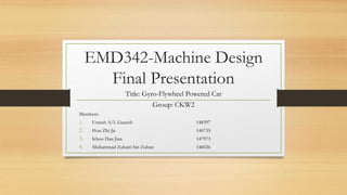 EMD342-Machine Design
Final Presentation
Title: Gyro-Flywheel Powered Car
Group: CKW2
Members:
1. Umesh A/L Ganesh 148397
2. Hon Zhi Jie 146735
3. Khoo Han Jian 147973
4. Muhammad Zuhairi bin Zuhan 146026
 