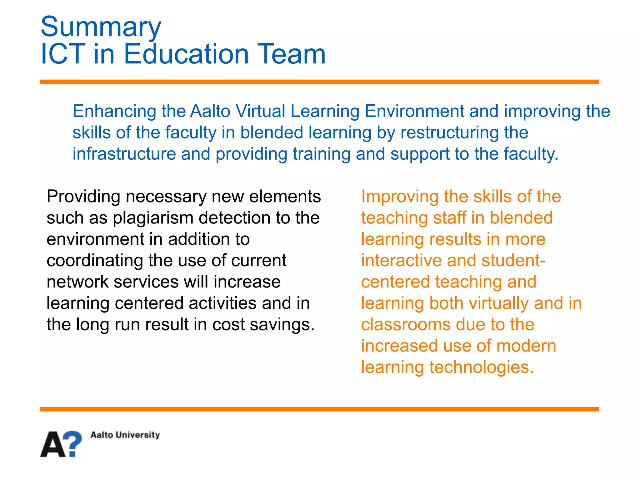 Summary
ICT in Education Team
Enhancing the Aalto Virtual Learning Environment and improving the
skills of the faculty in blended learning by restructuring the
infrastructure and providing training and support to the faculty.
Providing necessary new elements
such as plagiarism detection to the
environment in addition to
coordinating the use of current
network services will increase
learning centered activities and in
the long run result in cost savings.
Improving the skills of the
teaching staff in blended
learning results in more
interactive and student-
centered teaching and
learning both virtually and in
classrooms due to the
increased use of modern
learning technologies.
 