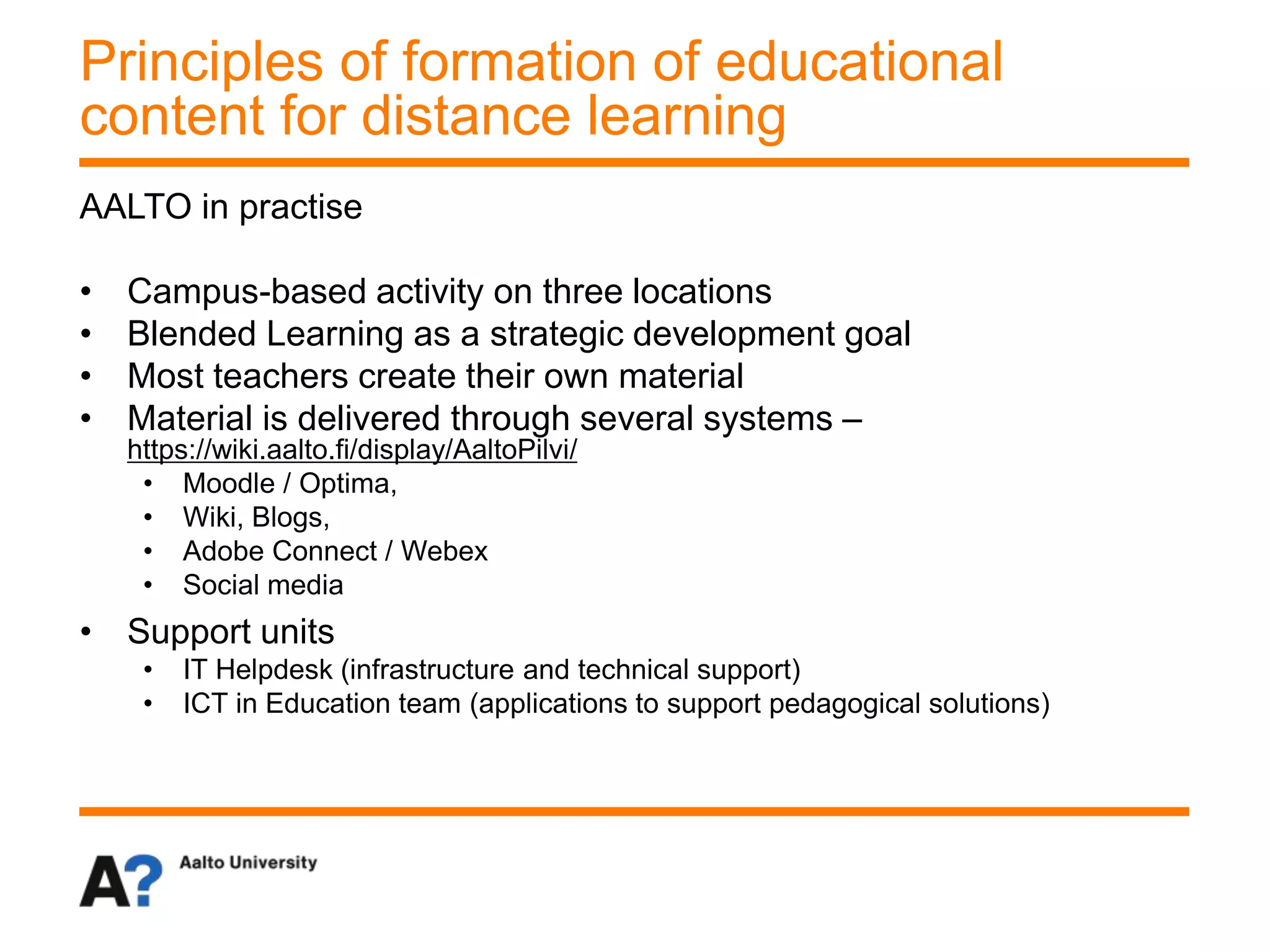 AALTO in practise
• Campus-based activity on three locations
• Blended Learning as a strategic development goal
• Most teachers create their own material
• Material is delivered through several systems –
https://wiki.aalto.fi/display/AaltoPilvi/
• Moodle / Optima,
• Wiki, Blogs,
• Adobe Connect / Webex
• Social media
• Support units
• IT Helpdesk (infrastructure and technical support)
• ICT in Education team (applications to support pedagogical solutions)
Principles of formation of educational
content for distance learning
 