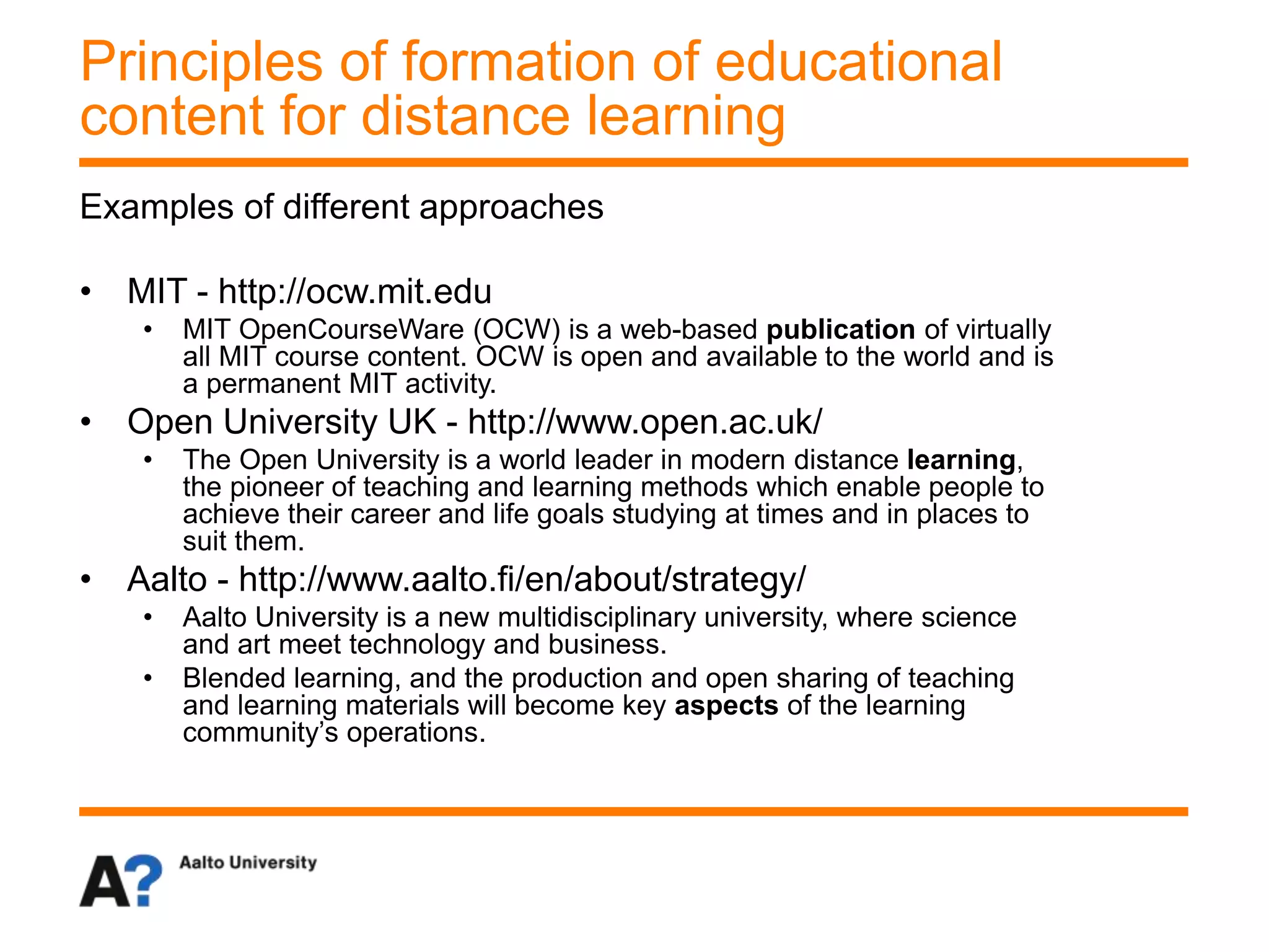 Examples of different approaches
• MIT - http://ocw.mit.edu
• MIT OpenCourseWare (OCW) is a web-based publication of virtually
all MIT course content. OCW is open and available to the world and is
a permanent MIT activity.
• Open University UK - http://www.open.ac.uk/
• The Open University is a world leader in modern distance learning,
the pioneer of teaching and learning methods which enable people to
achieve their career and life goals studying at times and in places to
suit them.
• Aalto - http://www.aalto.fi/en/about/strategy/
• Aalto University is a new multidisciplinary university, where science
and art meet technology and business.
• Blended learning, and the production and open sharing of teaching
and learning materials will become key aspects of the learning
community’s operations.
Principles of formation of educational
content for distance learning
 