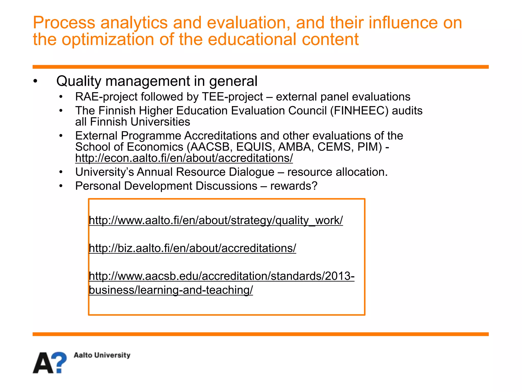 • Quality management in general
• RAE-project followed by TEE-project – external panel evaluations
• The Finnish Higher Education Evaluation Council (FINHEEC) audits
all Finnish Universities
• External Programme Accreditations and other evaluations of the
School of Economics (AACSB, EQUIS, AMBA, CEMS, PIM) -
http://econ.aalto.fi/en/about/accreditations/
• University’s Annual Resource Dialogue – resource allocation.
• Personal Development Discussions – rewards?
Process analytics and evaluation, and their influence on
the optimization of the educational content
http://www.aalto.fi/en/about/strategy/quality_work/
http://biz.aalto.fi/en/about/accreditations/
http://www.aacsb.edu/accreditation/standards/2013-
business/learning-and-teaching/
 
