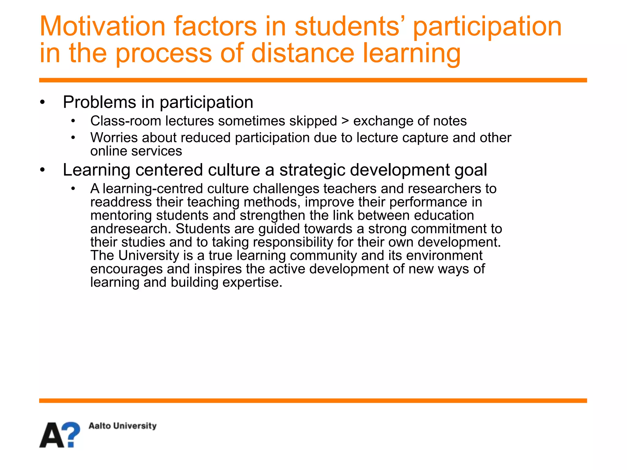 • Problems in participation
• Class-room lectures sometimes skipped > exchange of notes
• Worries about reduced participation due to lecture capture and other
online services
• Learning centered culture a strategic development goal
• A learning-centred culture challenges teachers and researchers to
readdress their teaching methods, improve their performance in
mentoring students and strengthen the link between education
andresearch. Students are guided towards a strong commitment to
their studies and to taking responsibility for their own development.
The University is a true learning community and its environment
encourages and inspires the active development of new ways of
learning and building expertise.
Motivation factors in students’ participation
in the process of distance learning
 
