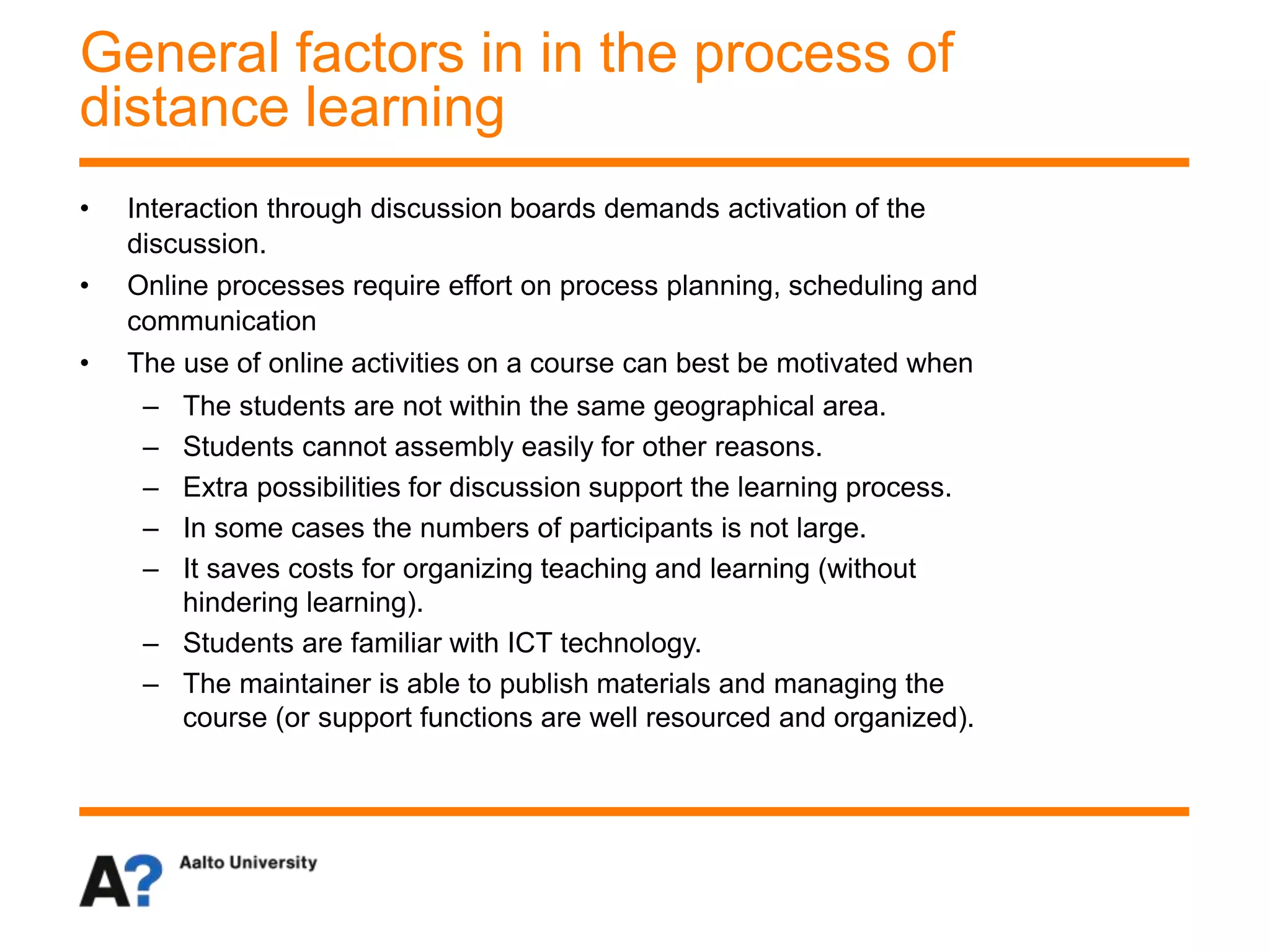 • Interaction through discussion boards demands activation of the
discussion.
• Online processes require effort on process planning, scheduling and
communication
• The use of online activities on a course can best be motivated when
– The students are not within the same geographical area.
– Students cannot assembly easily for other reasons.
– Extra possibilities for discussion support the learning process.
– In some cases the numbers of participants is not large.
– It saves costs for organizing teaching and learning (without
hindering learning).
– Students are familiar with ICT technology.
– The maintainer is able to publish materials and managing the
course (or support functions are well resourced and organized).
General factors in in the process of
distance learning
 