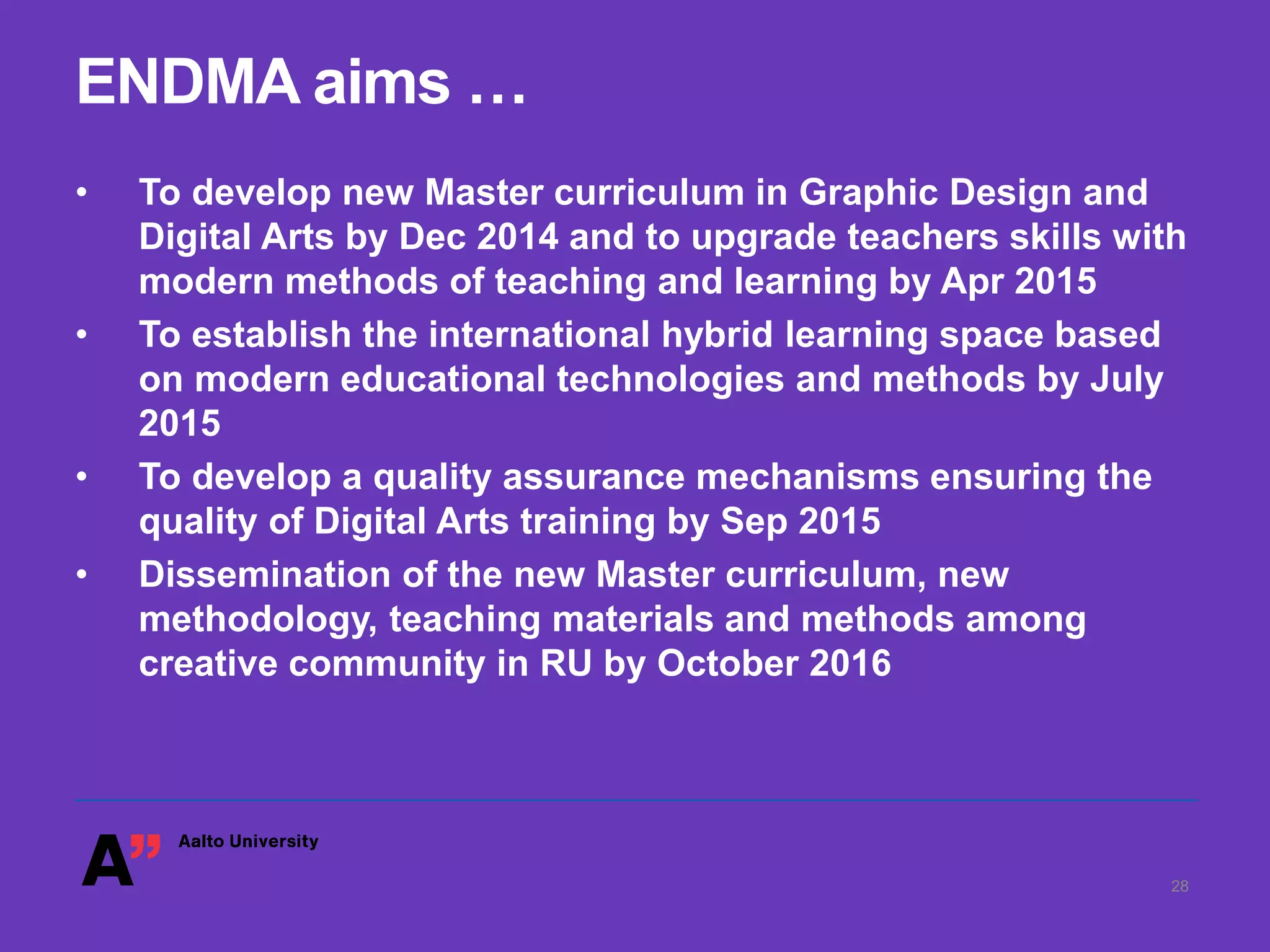 ENDMA aims …
• To develop new Master curriculum in Graphic Design and
Digital Arts by Dec 2014 and to upgrade teachers skills with
modern methods of teaching and learning by Apr 2015
• To establish the international hybrid learning space based
on modern educational technologies and methods by July
2015
• To develop a quality assurance mechanisms ensuring the
quality of Digital Arts training by Sep 2015
• Dissemination of the new Master curriculum, new
methodology, teaching materials and methods among
creative community in RU by October 2016
28
 