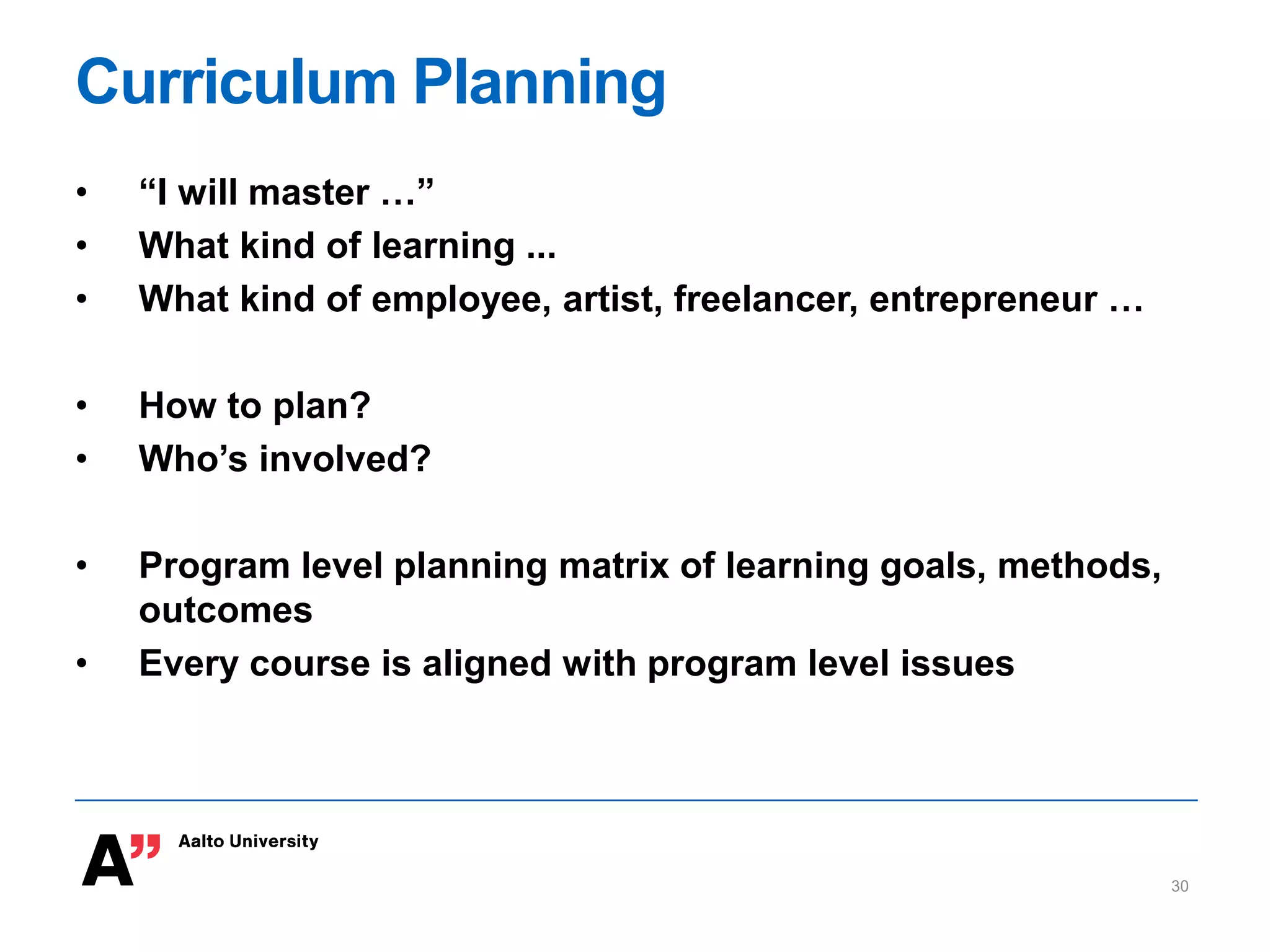 Curriculum Planning
• “I will master …”
• What kind of learning ...
• What kind of employee, artist, freelancer, entrepreneur …
• How to plan?
• Who’s involved?
• Program level planning matrix of learning goals, methods,
outcomes
• Every course is aligned with program level issues
30
 