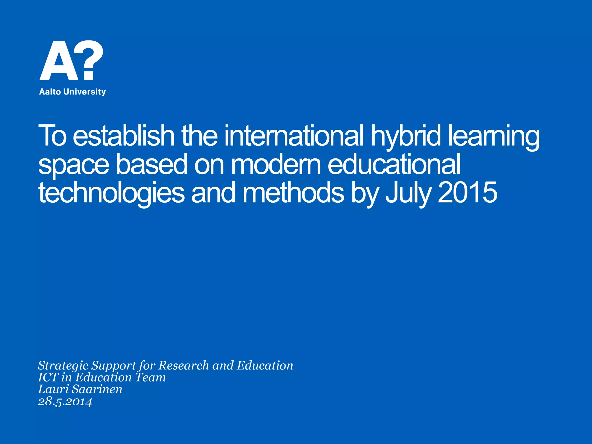 To establish the international hybrid learning
space based on modern educational
technologies and methods by July 2015
Strategic Support for Research and Education
ICT in Education Team
Lauri Saarinen
28.5.2014
 