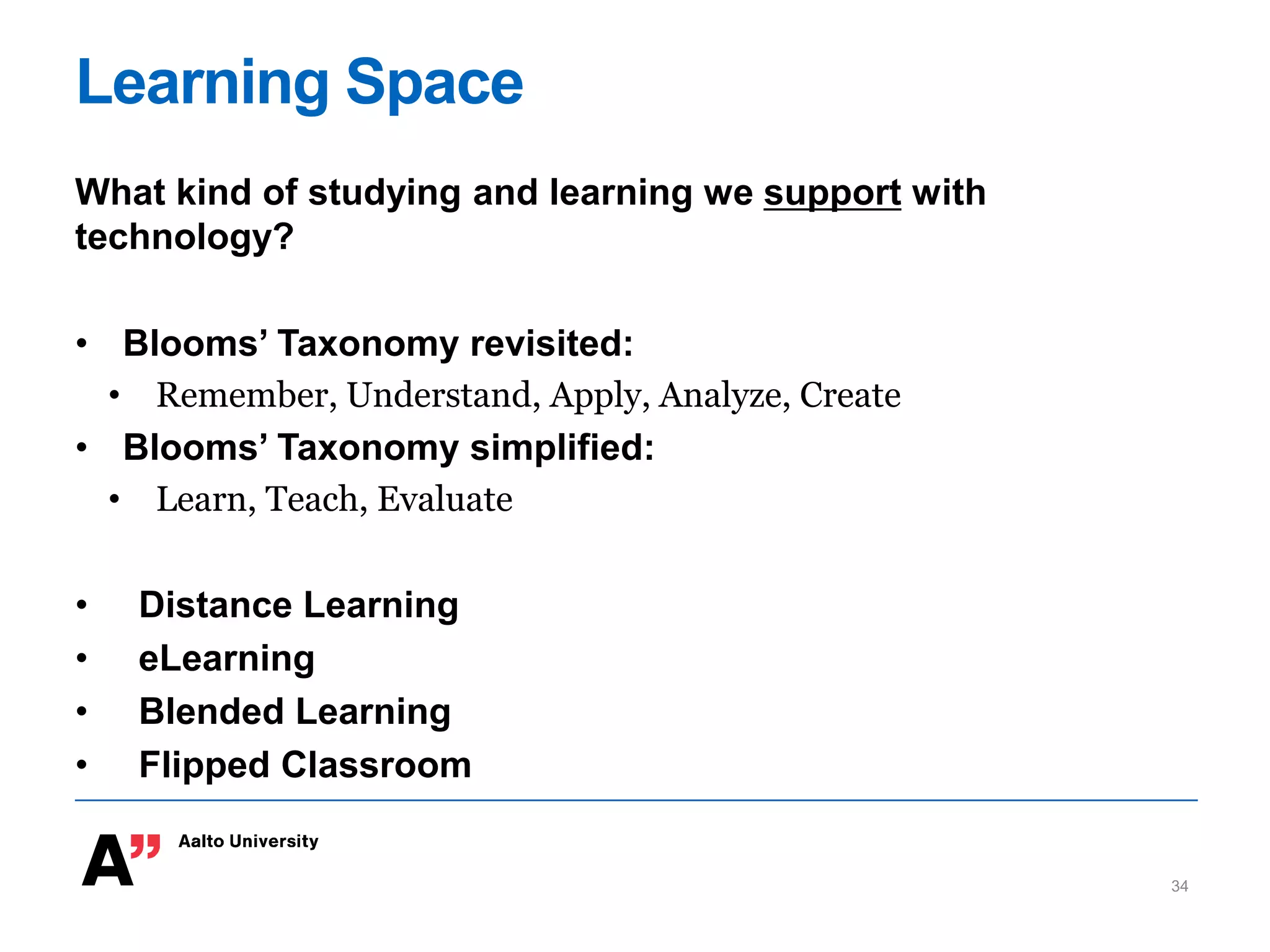 Learning Space
What kind of studying and learning we support with
technology?
• Blooms’ Taxonomy revisited:
• Remember, Understand, Apply, Analyze, Create
• Blooms’ Taxonomy simplified:
• Learn, Teach, Evaluate
• Distance Learning
• eLearning
• Blended Learning
• Flipped Classroom
34
 