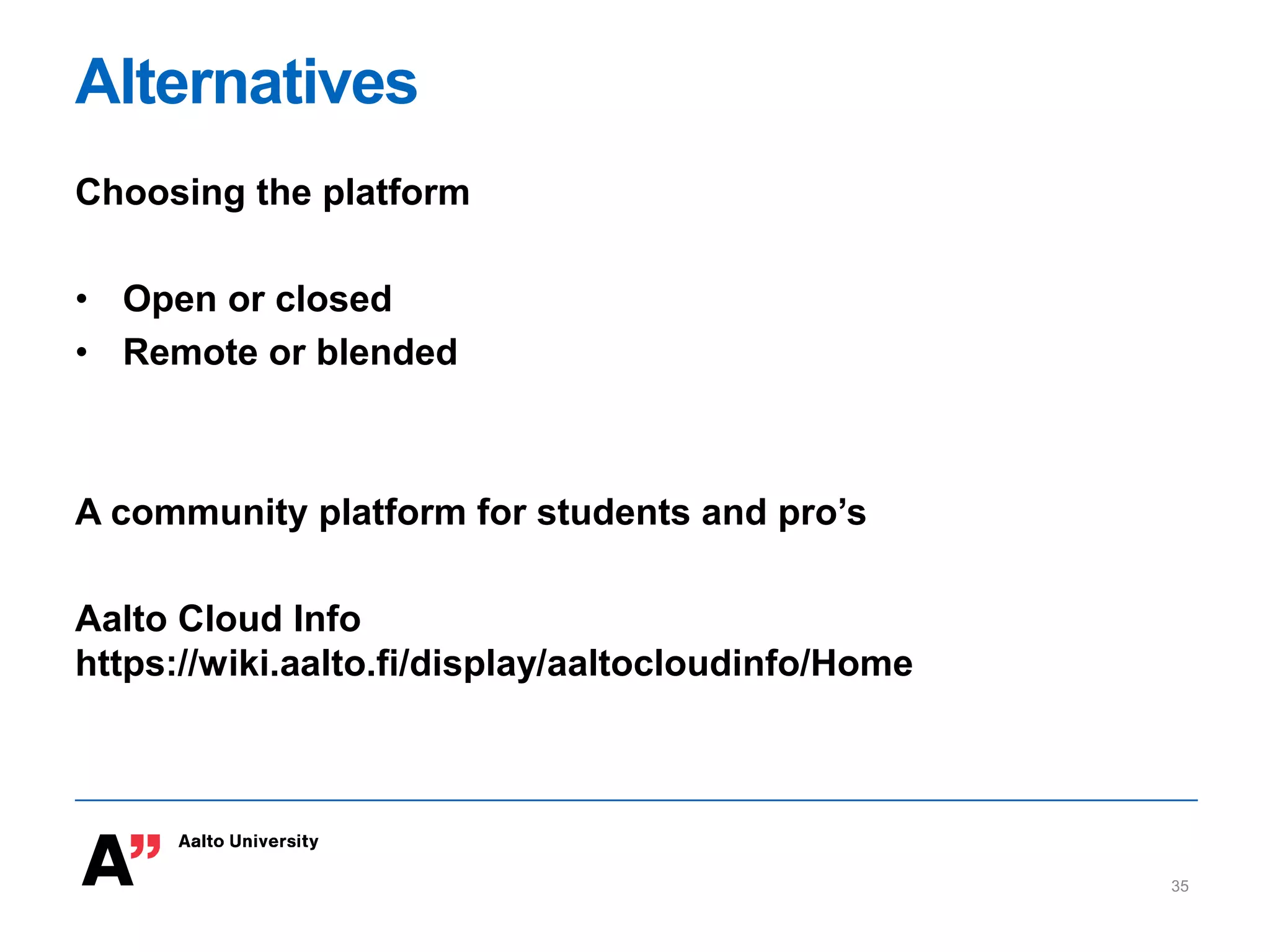 Alternatives
Choosing the platform
• Open or closed
• Remote or blended
A community platform for students and pro’s
Aalto Cloud Info
https://wiki.aalto.fi/display/aaltocloudinfo/Home
35
 