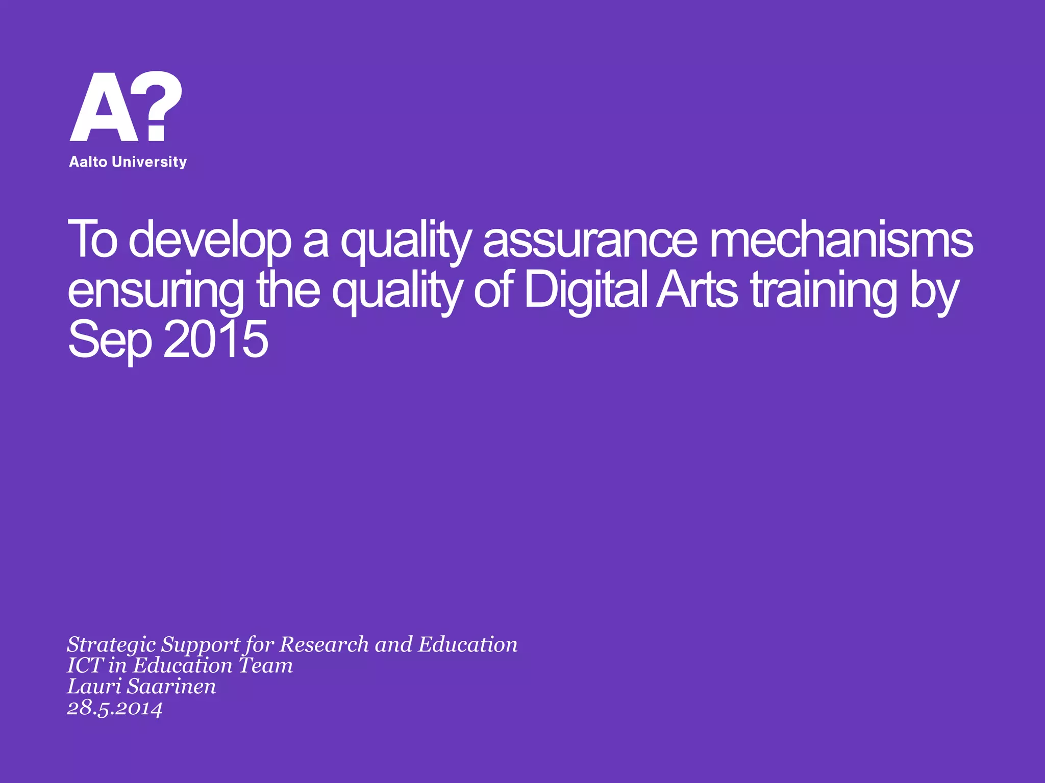 To develop a quality assurance mechanisms
ensuring the quality of DigitalArts training by
Sep 2015
Strategic Support for Research and Education
ICT in Education Team
Lauri Saarinen
28.5.2014
 