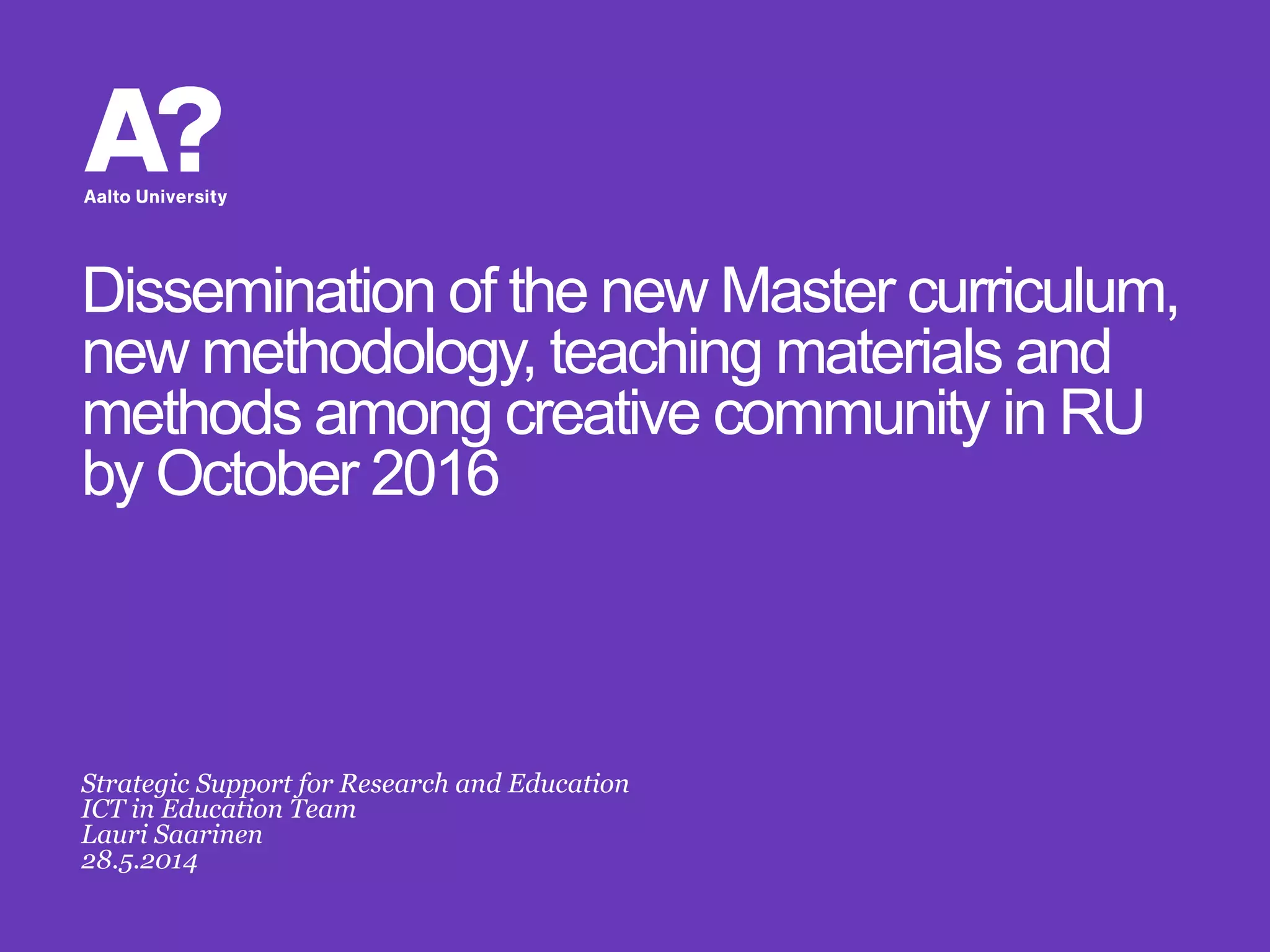 Dissemination of the new Master curriculum,
new methodology, teaching materials and
methods among creative community in RU
by October 2016
Strategic Support for Research and Education
ICT in Education Team
Lauri Saarinen
28.5.2014
 