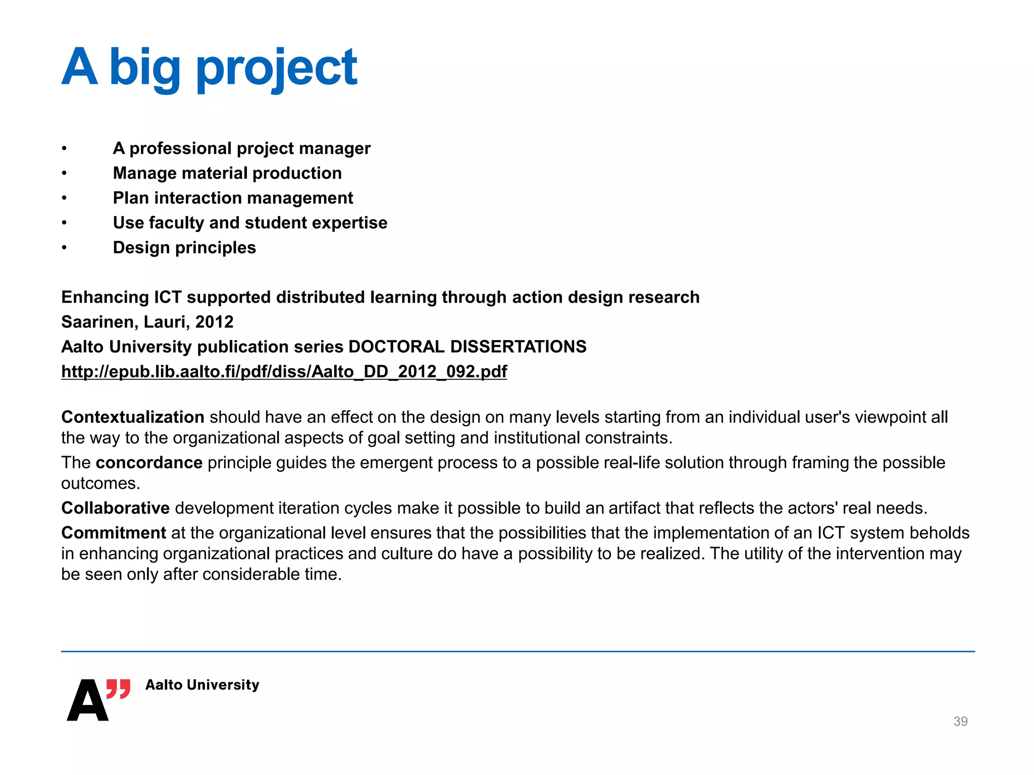 A big project
• A professional project manager
• Manage material production
• Plan interaction management
• Use faculty and student expertise
• Design principles
Enhancing ICT supported distributed learning through action design research
Saarinen, Lauri, 2012
Aalto University publication series DOCTORAL DISSERTATIONS
http://epub.lib.aalto.fi/pdf/diss/Aalto_DD_2012_092.pdf
Contextualization should have an effect on the design on many levels starting from an individual user's viewpoint all
the way to the organizational aspects of goal setting and institutional constraints.
The concordance principle guides the emergent process to a possible real-life solution through framing the possible
outcomes.
Collaborative development iteration cycles make it possible to build an artifact that reflects the actors' real needs.
Commitment at the organizational level ensures that the possibilities that the implementation of an ICT system beholds
in enhancing organizational practices and culture do have a possibility to be realized. The utility of the intervention may
be seen only after considerable time.
39
 