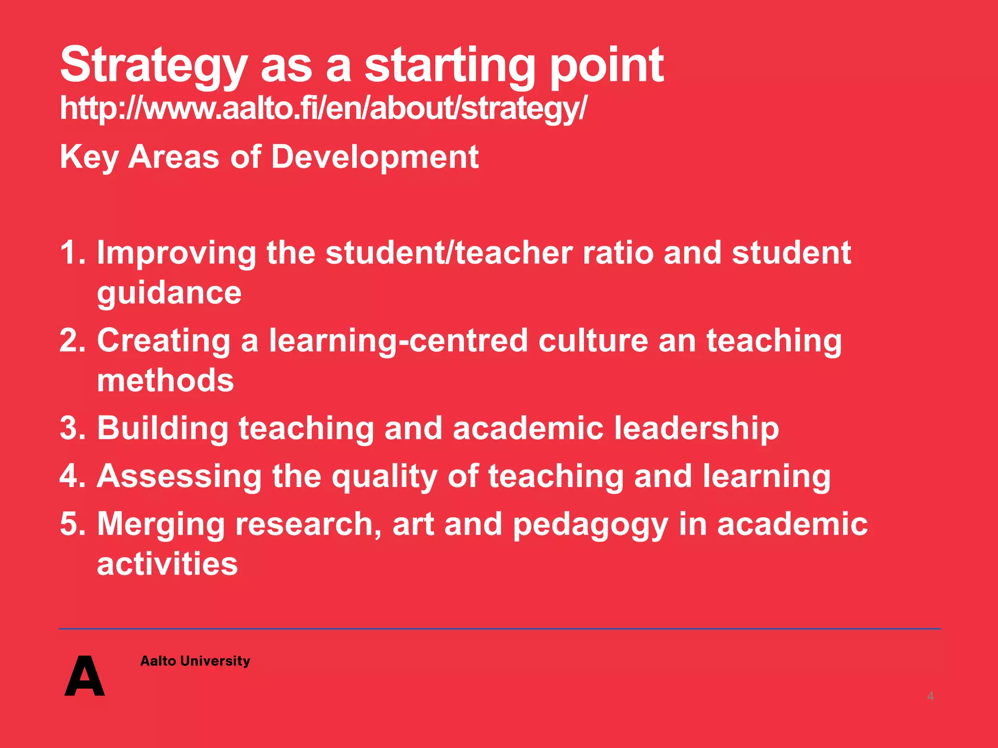 Strategy as a starting point
http://www.aalto.fi/en/about/strategy/
Key Areas of Development
1. Improving the student/teacher ratio and student
guidance
2. Creating a learning-centred culture an teaching
methods
3. Building teaching and academic leadership
4. Assessing the quality of teaching and learning
5. Merging research, art and pedagogy in academic
activities
4
 
