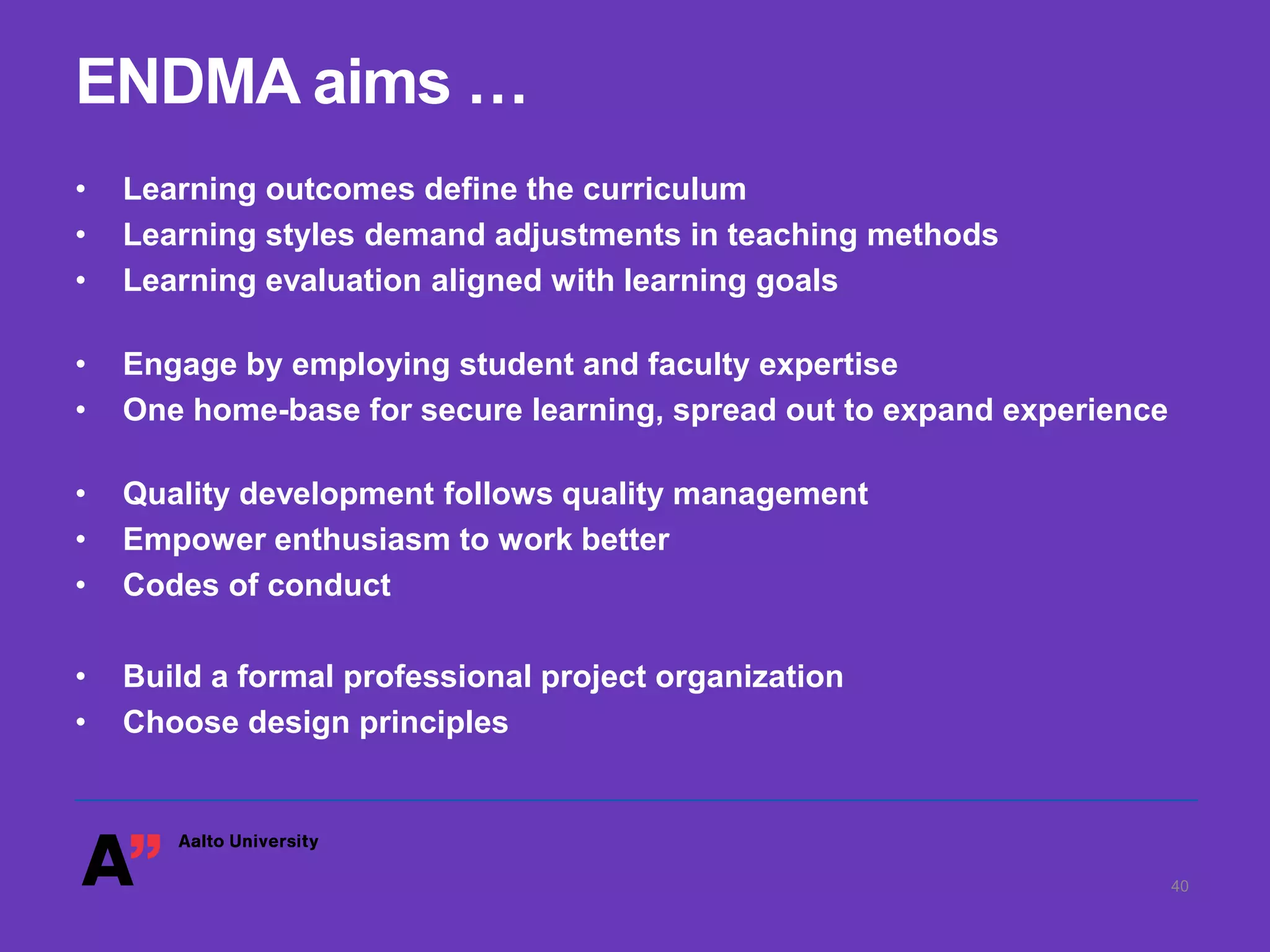 ENDMA aims …
• Learning outcomes define the curriculum
• Learning styles demand adjustments in teaching methods
• Learning evaluation aligned with learning goals
• Engage by employing student and faculty expertise
• One home-base for secure learning, spread out to expand experience
• Quality development follows quality management
• Empower enthusiasm to work better
• Codes of conduct
• Build a formal professional project organization
• Choose design principles
40
 