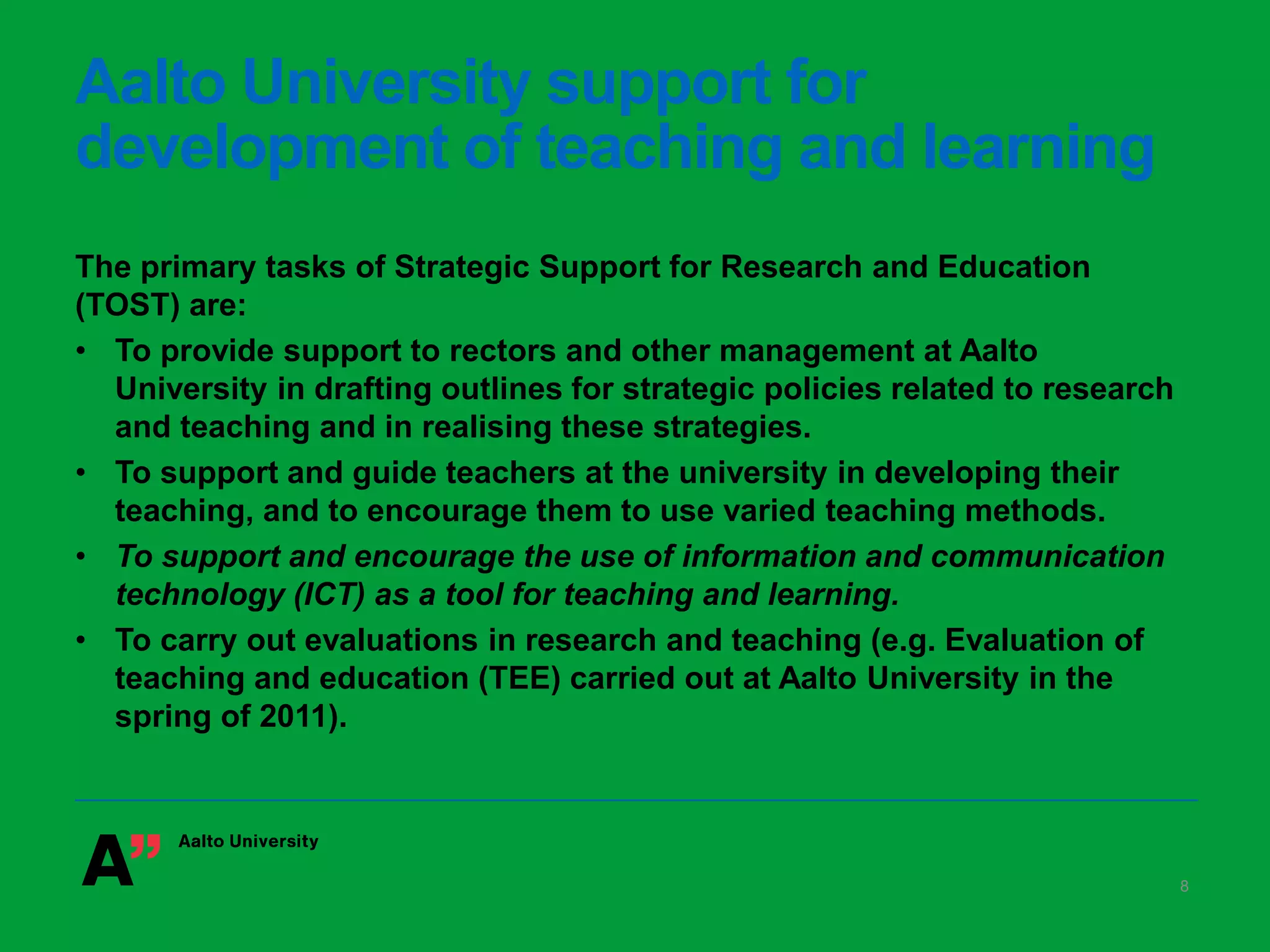 Aalto University support for
development of teaching and learning
The primary tasks of Strategic Support for Research and Education
(TOST) are:
• To provide support to rectors and other management at Aalto
University in drafting outlines for strategic policies related to research
and teaching and in realising these strategies.
• To support and guide teachers at the university in developing their
teaching, and to encourage them to use varied teaching methods.
• To support and encourage the use of information and communication
technology (ICT) as a tool for teaching and learning.
• To carry out evaluations in research and teaching (e.g. Evaluation of
teaching and education (TEE) carried out at Aalto University in the
spring of 2011).
8
 