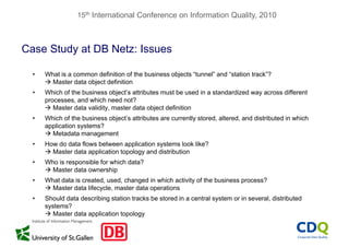 15th International Conference on Information Quality, 2010
Case Study at DB Netz: Issuesy
• What is a common definition of the business objects “tunnel” and “station track”?
 Master data object definition Master data object definition
• Which of the business object’s attributes must be used in a standardized way across different
processes, and which need not?
 Master data validity, master data object definition Master data validity, master data object definition
• Which of the business object’s attributes are currently stored, altered, and distributed in which
application systems?
 Metadata management
• How do data flows between application systems look like?
 Master data application topology and distribution
• Who is responsible for which data?p
 Master data ownership
• What data is created, used, changed in which activity of the business process?
 Master data lifecycle, master data operations
• Should data describing station tracks be stored in a central system or in several, distributed
systems?
 Master data application topology
 