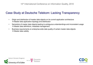 15th International Conference on Information Quality, 2010
Case Study at Deutsche Telekom: Lacking Transparencyy g y
• Origin and distribution of master data objects on its current application architecture
 Master data application topology and distribution Master data application topology and distribution
• Semantics of master data objects leading to ambiguous understandings and inconsistent usage
 Master data definitions, metadata management
• Business requirements on enterprise wide data quality of certain master data objects• Business requirements on enterprise-wide data quality of certain master data objects
 Master data validity
 