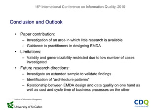 15th International Conference on Information Quality, 2010
Conclusion and Outlook
• Paper contribution:
– Investigation of an area in which little research is available
– Guidance to practitioners in designing EMDA
• Limitations:
– Validity and generalizability restricted due to low number of cases
investigatedinvestigated
• Future research directions:
Investigate an extended sample to validate findings– Investigate an extended sample to validate findings
– Identification of “architecture patterns”
– Relationship between EMDA design and data quality on one hand asRelationship between EMDA design and data quality on one hand as
well as cost and cycle time of business processes on the other
 