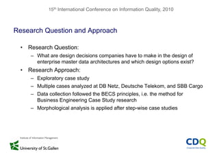 15th International Conference on Information Quality, 2010
Research Question and Approach
• Research Question:
– What are design decisions companies have to make in the design of
enterprise master data architectures and which design options exist?
R h A h• Research Approach:
– Exploratory case study
Multiple cases analyzed at DB Netz Deutsche Telekom and SBB Cargo– Multiple cases analyzed at DB Netz, Deutsche Telekom, and SBB Cargo
– Data collection followed the BECS principles, i.e. the method for
Business Engineering Case Study researchg g y
– Morphological analysis is applied after step-wise case studies
 